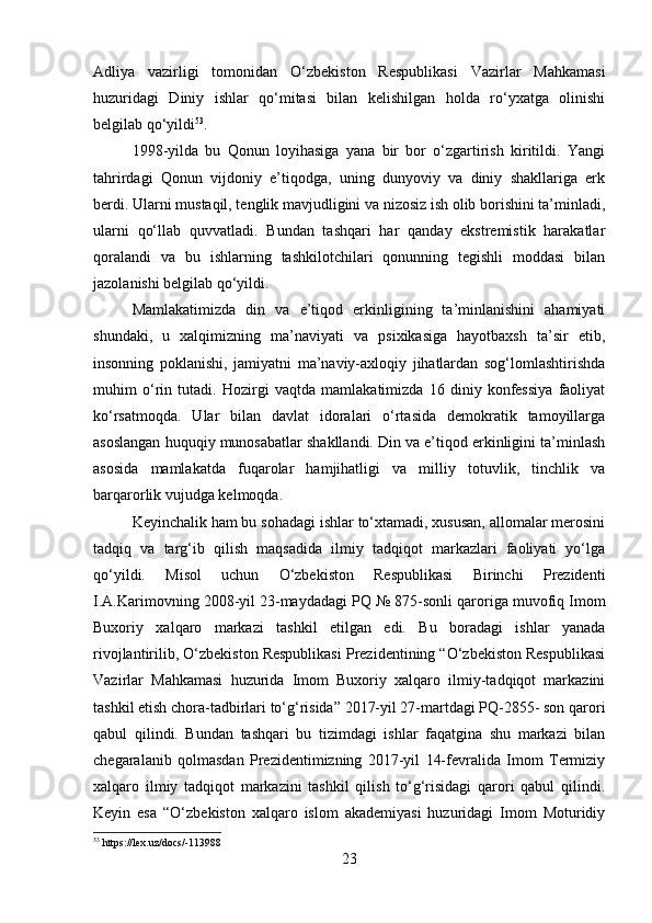 Adliya   vazirligi   tomonidan   O‘zbekiston   Respublikasi   Vazirlar   Mahkamasi
huzuridagi   Diniy   ishlar   qo‘mitasi   bilan   kelishilgan   holda   ro‘yxatga   olinishi
belgilab qo‘yildi 53
.
1998-yilda   bu   Qonun   loyihasiga   yana   bir   bor   o‘zgartirish   kiritildi.   Yangi
tahrirdagi   Qonun   vijdoniy   e’tiqodga,   uning   dunyoviy   va   diniy   shakllariga   erk
berdi. Ularni mustaqil, tenglik mavjudligini va nizosiz ish olib borishini ta’minladi,
ularni   qo‘llab   quvvatladi.   Bundan   tashqari   har   qanday   ekstremistik   harakatlar
qoralandi   va   bu   ishlarning   tashkilotchilari   qonunning   tegishli   moddasi   bilan
jazolanishi belgilab qo‘yildi.
Mamlakatimizda   din   va   e’tiqod   erkinligining   ta’minlanishini   ahamiyati
shundaki,   u   xalqimizning   ma’naviyati   va   psixikasiga   hayotbaxsh   ta’sir   etib,
insonning   poklanishi,   jamiyatni   ma’naviy-axloqiy   jihatlardan   sog‘lomlashtirishda
muhim   o‘rin   tutadi.   Hozirgi   vaqtda   mamlakatimizda   16   diniy   konfessiya   faoliyat
ko‘rsatmoqda.   Ular   bilan   davlat   idoralari   o‘rtasida   demokratik   tamoyillarga
asoslangan huquqiy munosabatlar shakllandi. Din va e’tiqod erkinligini ta’minlash
asosida   mamlakatda   fuqarolar   hamjihatligi   va   milliy   totuvlik,   tinchlik   va
barqarorlik vujudga kelmoqda.
Keyinchalik ham bu sohadagi ishlar to‘xtamadi, xususan, allomalar merosini
tadqiq   va   targ‘ib   qilish   maqsadida   ilmiy   tadqiqot   markazlari   faoliyati   yo‘lga
qo‘yildi.   Misol   uchun   O‘zbekiston   Respublikasi   Birinchi   Prezidenti
I.A.Karimovning 2008-yil 23-maydadagi PQ  № 875-sonli qaroriga muvofiq Imom
Buxoriy   xalqaro   markazi   tashkil   etilgan   edi.   Bu   boradagi   ishlar   yanada
rivojlantirilib, O‘zbekiston Respublikasi Prezidentining “O‘zbekiston Respublikasi
Vazirlar   Mahkamasi   huzurida   Imom   Buxoriy   xalqaro   ilmiy-tadqiqot   markazini
tashkil etish chora-tadbirlari to‘g‘risida” 2017-yil 27-martdagi PQ-2855- son qarori
qabul   qilindi.   Bundan   tashqari   bu   tizimdagi   ishlar   faqatgina   shu   markazi   bilan
chegaralanib   qolmasdan   Prezidentimizning   2017-yil   14-fevralida   Imom   Termiziy
xalqaro   ilmiy   tadqiqot   markazini   tashkil   qilish   to‘g‘risidagi   qarori   qabul   qilindi.
Keyin   esa   “O‘zbekiston   xalqaro   islom   akademiyasi   huzuridagi   Imom   Moturidiy
53
 https://lex.uz/docs/-113988
23 