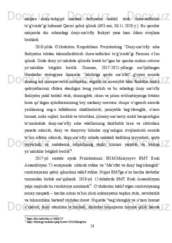 xalqaro   ilmiy-tadqiqot   markazi   faoliyatini   tashkil   etish   chora-tadbirlari
to‘g‘risida”gi  hukumat  Qarori  qabul  qilindi  (693-son, 06.11.2020 y.). Bu qarorlar
natijasida   din   sohasidagi   ilmiy-ma’rifiy   faoliyat   yana   ham   ildam   rivojlana
boshladi. 
2018-yilda   O‘zbekiston   Respublikasi   Prezidentinig   “Diniy-ma’rifiy   soha
faoliyatini   tubdan   takomillashtirish   chora-tadbirlari   to‘g‘risida”gi   Farmoni   e’lon
qilindi. Unda diniy yo‘nalishda qilinishi kerak bo‘lgan bir qancha muhim ustuvor
yo‘nalishlar   belgilab   berildi.   Xususan,   2017-2021-yillarga   mo‘ljallangan
Harakatlar   strategiyasi   doirasida   “Jaholatga   qarshi   ma’rifat”   g‘oyasi   asosida
dinning   asl   insonparvarlik   mohiyatini,   ezgulik   va   insoniylik   kabi   fazilatlar   azaliy
qadriyatlarimiz   ifodasi   ekanligini   keng   yoritish   va   bu   sohadagi   ilmiy   ma’rifiy
faoliyatni   jadal   tashkil   etish,   shuningdek,   islom   va   jahon   sivilizatsiyasiga   bebaho
hissa   qo‘shgan   ajdodlarimizning   boy   madaniy   merosini   chuqur   o‘rganish   asosida
yoshlarning   ong-u   tafakkurini   shakllantirish;   jamiyatda   bag‘rikenglik,   o‘zaro
hurmat, mehr-oqibat, tinchlik va totuvlikni, ijtimoiy-ma’naviy muhit barqarorligini
ta’minlashda   diniy-ma’rifiy   soha   vakillarining   daxldorlik   hissi   va   ishtirokini
yanada   oshirish;   diniy   va   dunyoviy   bilimlar   uyg‘unligini   rivojlantirish   asosida
ta’lim  sifatini  oshirish, diniy-ma’rifiy sohada malakali  kadrlarni tayyorlash, qayta
tayyorlash   va   malakasini   oshirishning   yaxlit   tizimini   yaratish   va   boshqa
yo‘nalishlar belgilab berildi 54
.
2017-yil   sentabr   oyida   Prezidentimiz   SH.M.Mirziyoyev   BMT   Bosh
Assambleyasi  72-sessiyasida   ishtirok etdilar va “Ma’rifat va diniy bag‘rikenglik”
rezolutsiyasini qabul qilinishini taklif etdilar. Hujjat BMTga a’zo barcha davlatlar
tomonidan   birdek   ma’qullandi.   2018-yil   12-dekabrda   BMT   Bosh   Assambleyasi
yalpi majlisda   bu rezolutsiya imzolandi 55
. O‘zbekiston taklif etgan rezolutsiyaning
asosiy maqsadi – barcha uchun ta’lim olish imkoniyatini taqdim etish, savodsizlik
va bilimsizlikni bartaraf etishdan iborat. Hujjatda “bag‘rikenglik va o‘zaro hurmat
o‘rnatish,   diniy   erkinlikni   ta’minlash,   dindorlar   huquqlarini   himoya   qilish   hamda
54
 https://lex.uz/ru/docs/-3686277
55
 https://strategy.uz/index.php?news=1014&lang=uz
24 