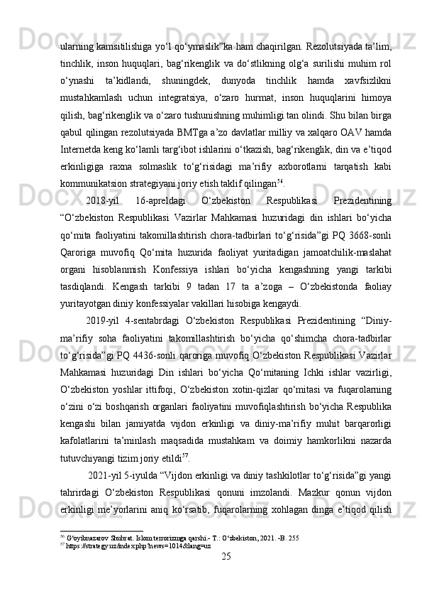 ularning kamsitilishiga yo‘l qo‘ymaslik”ka ham chaqirilgan. Rezolutsiyada ta’lim,
tinchlik,   inson   huquqlari,   bag‘rikenglik   va   do‘stlikning   olg‘a   surilishi   muhim   rol
o‘ynashi   ta’kidlandi,   shuningdek,   dunyoda   tinchlik   hamda   xavfsizlikni
mustahkamlash   uchun   integratsiya,   o‘zaro   hurmat,   inson   huquqlarini   himoya
qilish, bag‘rikenglik va o‘zaro tushunishning muhimligi tan olindi. Shu bilan birga
qabul qilingan rezolutsiyada BMTga a’zo davlatlar milliy va xalqaro OAV hamda
Internetda keng ko‘lamli targ‘ibot ishlarini o‘tkazish, bag‘rikenglik, din va e’tiqod
erkinligiga   raxna   solmaslik   to‘g‘risidagi   ma’rifiy   axborotlarni   tarqatish   kabi
kommunikatsion strategiyani joriy etish taklif qilingan 56
.
2018-yil   16-apreldagi   O‘zbekiston   Respublikasi   Prezidentining
“O‘zbekiston   Respublikasi   Vazirlar   Mahkamasi   huzuridagi   din   ishlari   bo‘yicha
qo‘mita   faoliyatini   takomillashtirish   chora-tadbirlari   to‘g‘risida”gi   PQ   3668-sonli
Qaroriga   muvofiq   Qo‘mita   huzurida   faoliyat   yuritadigan   jamoatchilik-maslahat
organi   hisoblanmish   Konfessiya   ishlari   bo‘yicha   kengashning   yangi   tarkibi
tasdiqlandi.   Kengash   tarkibi   9   tadan   17   ta   a’zoga   –   O‘zbekistonda   faoliay
yuritayotgan diniy konfessiyalar vakillari hisobiga kengaydi.
2019-yil   4-sentabrdagi   O‘zbekiston   Respublikasi   Prezidentining   “Diniy-
ma’rifiy   soha   faoliyatini   takomillashtirish   bo‘yicha   qo‘shimcha   chora-tadbirlar
to‘g‘risida”gi  PQ 4436-sonli qaroriga muvofiq O‘zbekiston  Respublikasi  Vazirlar
Mahkamasi   huzuridagi   Din   ishlari   bo‘yicha   Qo‘mitaning   Ichki   ishlar   vazirligi,
O‘zbekiston   yoshlar   ittifoqi,   O‘zbekiston   xotin-qizlar   qo‘mitasi   va   fuqarolarning
o‘zini  o‘zi  boshqarish organlari  faoliyatini muvofiqlashtirish bo‘yicha Respublika
kengashi   bilan   jamiyatda   vijdon   erkinligi   va   diniy-ma’rifiy   muhit   barqarorligi
kafolatlarini   ta’minlash   maqsadida   mustahkam   va   doimiy   hamkorlikni   nazarda
tutuvchiyangi tizim joriy etildi 57
.
 2021-yil 5-iyulda “Vijdon erkinligi va diniy tashkilotlar to‘g‘risida”gi yangi
tahrirdagi   O‘zbekiston   Respublikasi   qonuni   imzolandi.   Mazkur   qonun   vijdon
erkinligi   me’yorlarini   aniq   ko‘rsatib,   fuqarolarning   xohlagan   dinga   e’tiqod   qilish
56
 G‘oyibnazarov Shuhrat. Islom terrorizmga qarshi.   T.: O‘zbekiston, 2021.   B. 255
57
 https://strategy.uz/index.php?news=1014&lang=uz
25 