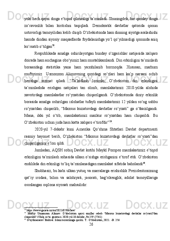 yoki hech qaysi dinga e’tiqod qilmasligi ta’minladi. Shuningdek, har qanday dinga
zo‘ravonlik   bilan   kiritishni   taqiqladi.   Demokratik   davlatlar   qatorida   qonun
ustuvorligi tamoyilidan kelib chiqib O‘zbekistonda ham dinning siyotga aralashishi
hamda dindan siyosiy maqsadlarda foydalanishga yo‘l qo‘yilmasligi qonunda aniq
ko‘rsatib o‘tilgan 58
.
Respublikada   amalga   oshirilayotgan   bunday   o‘zgarishlar   natijasida   xalqaro
doirada ham anchagina obo‘yimiz ham mustahkamlandi. Din erkinligini ta’minlash
boraasidagi   statistika   yana   ham   yaxshilanib   bormoqda.   Xususan,   marhum
muftiyimiz     Usmonxon   Alimovning   quyidagi   so‘zlari   ham   ko‘p   narsani   ochib
berishga   xizmat   qiladi.   “Ta’kidlash   lozimki,   O‘zbekiston   din   erkinligini
ta’minlashda   erishgan   natijalari   tan   olinib,   mamlakatimiz   2018-yilda   alohida
xavotirdagi   mamlakatlar   ro‘yxatidan   chiqarilgandi.   O‘zbekistonda   diniy   erkinlik
borasida amalga oshirilgan islohatlar tufayli mamlakatimiz 12 yildan so‘ng ushbu
ro‘yxatdan   chiqarilib,   “Maxsus   kuzatuvdagi   davlatlar   ro‘yxati”   ga   o‘tkazilgandi.
Mana,   ikki   yil   o‘tib,   mamlakatimiz   mazkur   ro‘yxatdan   ham   chiqarildi.   Bu
O‘zbekiston uchun juda ham katta xalqaro e’tirofdir” 59
.
2020-yil   7-dekabr   kuni   Amerika   Qo‘shma   Shtatlari   Davlat   departmenti
rasmiy   bayonet   berib,   O‘zbekiston   “Maxsus   kuzatuvdagi   davlatlar   ro‘yxati”dan
chiqarilganini e’lon qildi.
Jumladan, AQSH sobiq Davlat kotibi Maykl Pompeo mamlakatimiz e’tiqod
erkinligini ta’minlash sohasida ulkan o‘sishga erishganini e’tirof etdi. O‘zbekiston
endilikda din erkinligi to‘liq ta’minlanadigan mamlakat sifatida baholandi 60
.
Shubhasiz, bu kabi ulkan yutuq va marralarga erishishlik Prezidentimizning
qat’iy   irodasi,   bilim   va   salohiyati,   jasorati,   bag‘rikenglik,   adolat   tamoyillariga
ososlangan oqilona siyosati mahsulidir.
58
 https://www.gazeta.uz/oz/2021/07/06/law/
59
  Muftiy   Usmonxon   Alimov.   O‘zbekiston   qaysi   omillar   sabab   “Maxsus   kuzatuvdagi   davlatlar   ro‘yxati”dan
chiqarildi? //Xalq so‘zi  gazetasi. 2020-yil 10-dekabr, № 259 (7761) 
60
 G‘oyibnazarov Shuhrat. Islom terrorizmga qarshi. T.: O‘zbekiston, 2021.   B. 256
26 
