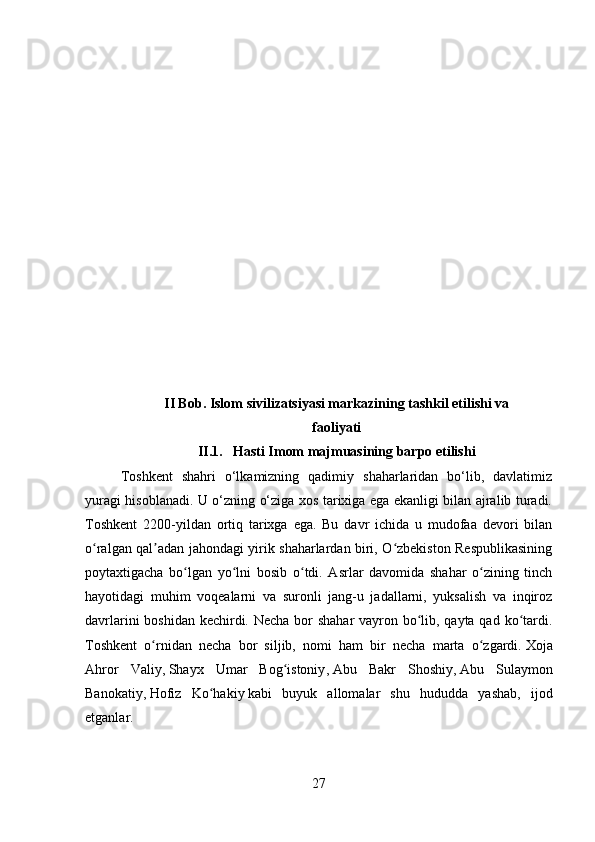 II Bob. Islom sivilizatsiyasi markazining tashkil etilishi va
faoliyati
II.1.   Hasti Imom majmuasining barpo etilishi
Toshkent   shahri   o‘lkamizning   qadimiy   shaharlaridan   bo‘lib,   davlatimiz
yuragi hisoblanadi. U o‘zning o‘ziga xos tarixiga ega ekanligi bilan ajralib turadi.
Toshkent   2200-yildan   ortiq   tarixga   ega.   Bu   davr   ichida   u   mudofaa   devori   bilan
o ralgan qal adan jahondagi yirik shaharlardan biri, O zbekiston Respublikasiningʻ ʼ ʻ
poytaxtigacha   bo lgan   yo lni   bosib   o tdi.   Asrlar   davomida   shahar   o zining   tinch	
ʻ ʻ ʻ ʻ
hayotidagi   muhim   voqealarni   va   suronli   jang-u   jadallarni,   yuksalish   va   inqiroz
davrlarini  boshidan kechirdi. Necha bor shahar vayron bo lib, qayta qad ko tardi.	
ʻ ʻ
Toshkent   o rnidan   necha   bor   siljib,   nomi   ham   bir   necha   marta   o zgardi.	
ʻ ʻ   Xoja
Ahror   Valiy ,   Shayx   Umar   Bog istoniy	
ʻ ,   Abu   Bakr   Shoshiy ,   Abu   Sulaymon
Banokatiy ,   Hofiz   Ko hakiy	
ʻ   kabi   buyuk   allomalar   shu   hududda   yashab,   ijod
etganlar.
27 