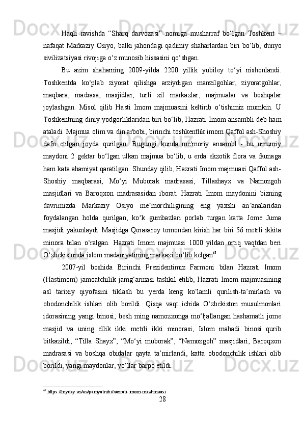 Haqli   ravishda   “ Sharq   darvozasi ”   nomiga   musharraf   bo ‘ lgan   Toshkent   –
nafaqat   Markaziy   Osiyo ,   balki   jahondagi   qadimiy   shaharlardan   biri   bo ‘ lib ,   dunyo
sivilizatsiyasi   rivojiga   o ‘ z   munosib   hissasini   qo ‘ shgan . 
Bu   azim   shaharning   2009-yilda   2200   yillik   yubiley   to‘yi   nishonlandi.
Toshkentda   ko‘plab   ziyorat   qilishga   arziydigan   manzilgohlar,   ziyoratgohlar,
maqbara,   madrasa,   masjidlar,   turli   xil   markazlar,   majmualar   va   boshqalar
joylashgan.   Misol   qilib   Hasti   Imom   majmuasini   keltirib   o‘tishimiz   mumkin.   U
Toshkentning diniy yodgorliklaridan biri bo‘lib, Hazrati Imom ansambli deb ham
ataladi.  Majmua olim va din arbobi, birinchi toshkentlik imom Qaffol ash-Shoshiy
dafn   etilgan   joyda   qurilgan .   Bugungi   kunda   me'moriy   ansambl   -   bu   umumiy
maydoni   2   gektar   bo‘lgan   ulkan   majmua   bo‘lib,   u   erda   ekzotik   flora   va   faunaga
ham kata ahamiyat qaratilgan. Shunday qilib, Hazrati Imom majmuasi Qaffol ash-
Shoshiy   maqbarasi,   Mo‘yi   Muborak   madrasasi,   Tillashayx   va   Namozgoh
masjidlari   va   Baroqxon   madrasasidan   iborat.   Hazrati   Imom   maydonini   bizning
davrimizda   Markaziy   Osiyo   me morchiligining   eng   yaxshi   an analaridanʼ ʼ
foydalangan   holda   qurilgan,   ko k   gumbazlari   porlab   turgan   katta   Jome   Juma	
ʻ
masjidi yakunlaydi.   Masjidga Qorasaroy tomondan kirish har biri 56 metrli ikkita
minora   bilan   o‘ralgan.   Hazrati   Imom   majmuasi   1000   yildan   ortiq   vaqtdan   beri
O‘zbekistonda islom madaniyatining markazi bo‘lib kelgan 61
.
2007-yil   boshida   Birinchi   Prezidentimiz   Farmoni   bilan   Hazrati   Imom
(Hastimom)   jamoatchilik   jamg‘armasi   tashkil   etilib,   Hazrati   Imom   majmuasining
asl   tarixiy   qiyofasini   tiklash   bu   yerda   keng   ko‘lamli   qurilish-ta’mirlash   va
obodonchilik   ishlari   olib   borildi.   Qisqa   vaqt   ichida   O‘zbekiston   musulmonlari
idorasining   yangi   binosi,   besh   ming   namozxonga   mo‘ljallangan   hashamatli   jome
masjid   va   uning   ellik   ikki   metrli   ikki   minorasi,   Islom   mahadi   binosi   qurib
bitkazildi,   “Tilla   Shayx”,   “Mo‘yi   muborak”,   “Namozgoh”   masjidlari,   Baroqxon
madrasasi   va   boshqa   obidalar   qayta   ta’mirlandi,   katta   obodonchilik   ishlari   olib
borildi, yangi maydonlar, yo‘llar barpo etildi.  
61
 https://myday.uz/uz/pamyatniki/xazrati-imom-mazhmuasi
28 