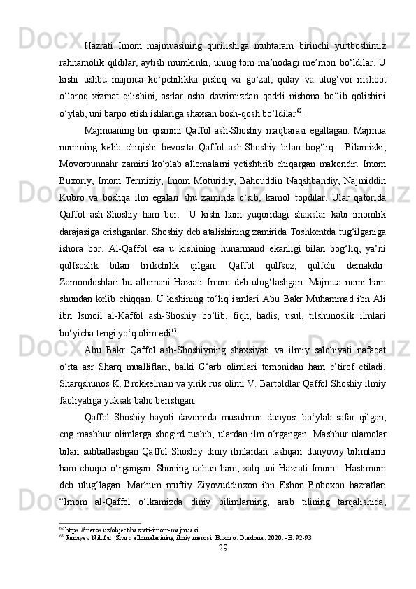 Hazrati   Imom   majmuasining   qurilishiga   muhtaram   birinchi   yurtboshimiz
rahnamolik qildilar, aytish mumkinki, uning tom ma’nodagi me’mori bo‘ldilar. U
kishi   ushbu   majmua   ko‘pchilikka   pishiq   va   go‘zal,   qulay   va   ulug‘vor   inshoot
o‘laroq   xizmat   qilishini,   asrlar   osha   davrimizdan   qadrli   nishona   bo‘lib   qolishini
o‘ylab, uni barpo etish ishlariga shaxsan bosh-qosh bo‘ldilar 62
.
Majmuaning   bir   qismini   Qaffol   ash-Shoshiy   maqbarasi   egallagan.   Majmua
nomining   kelib   chiqishi   bevosita   Qaffol   ash-Shoshiy   bilan   bog‘liq.     Bilamizki,
Movorounnahr   zamini   ko‘plab   allomalarni   yetishtirib   chiqargan   makondir.   Imom
Buxoriy,   Imom   Termiziy,   Imom   Moturidiy,   Bahouddin   Naqshbandiy,   Najmiddin
Kubro   va   boshqa   ilm   egalari   shu   zaminda   o‘sib,   kamol   topdilar.   Ular   qatorida
Qaffol   ash-Shoshiy   ham   bor.     U   kishi   ham   yuqoridagi   shaxslar   kabi   imomlik
darajasiga erishganlar. Shoshiy deb atalishining zamirida Toshkentda tug‘ilganiga
ishora   bor.   Al-Qaffol   esa   u   kishining   hunarmand   ekanligi   bilan   bog‘liq,   ya’ni
qulfsozlik   bilan   tirikchilik   qilgan.   Qaffol   qulfsoz,   qulfchi   demakdir.
Zamondoshlari   bu   allomani   Hazrati   Imom   deb   ulug‘lashgan.   Majmua   nomi   ham
shundan   kelib   chiqqan.   U   kishining   to‘liq   ismlari   Abu   Bakr   Muhammad   ibn   Ali
ibn   Ismoil   al-Kaffol   ash-Shoshiy   bo‘lib,   fiqh,   hadis,   usul,   tilshunoslik   ilmlari
bo‘yicha tengi yo‘q olim edi 63
.
Abu   Bakr   Qaffol   ash-Shoshiyning   shaxsiyati   va   ilmiy   salohiyati   nafaqat
o‘rta   asr   Sharq   mualliflari,   balki   G‘arb   olimlari   tomonidan   ham   e’tirof   etiladi.
Sharqshunos K. Brokkelman va yirik rus olimi V. Bartoldlar Qaffol Shoshiy ilmiy
faoliyatiga yuksak baho berishgan.
Qaffol   Shoshiy   hayoti   davomida   musulmon   dunyosi   bo‘ylab   safar   qilgan,
eng  mashhur   olimlarga  shogird   tushib,   ulardan   ilm   o‘rgangan.   Mashhur   ulamolar
bilan   suhbatlashgan   Qaffol   Shoshiy   diniy   ilmlardan   tashqari   dunyoviy   bilimlarni
ham   chuqur   o‘rgangan.   Shuning   uchun   ham,   xalq   uni   Hazrati   Imom   -   Hastimom
deb   ulug‘lagan.   Marhum   muftiy   Ziyovuddinxon   ibn   Eshon   Boboxon   hazratlari
“Imom   al-Qaffol   o‘lkamizda   diniy   bilimlarning,   arab   tilining   tarqalishida,
62
 https://meros.uz/object/hazrati-imom-majmuasi
63
 Jumayev Nilufar. Sharq allomalarining ilmiy merosi. Buxoro: Durdona, 2020.   B. 92-93
29 