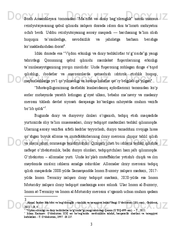 Bosh   Assambleyasi   tomonidan   “Ma’rifat   va   diniy   bag‘rikenglik”   nomli   maxsus
rezolyutsiyasining   qabul   qilinishi   xalqaro   doirada   islom   dini   ta’limoti   mohiyatini
ochib   berdi.   Ushbu   rezolyutsiyaning   asosiy   maqsadi   —   barchaning   ta’lim   olish
huquqini   ta’minlashga,   savodsizlik   va   jaholatga   barham   berishga
ko‘maklashishdan iborat 3
.
Ichki doirada esa “Vijdon erkinligi va diniy tashkilotlar to‘g‘risida”gi yangi
tahrirdagi   Qonunning   qabul   qilinishi   mamlakat   fuqarolarining   erkinligi
ta’minlanayotganining   yorqin   misolidir.   Unda   fuqaroning   xohlagan   dinga   e’tiqod
qilishligi,   ibodatlar   va   marosimlarda   qatnashish   ishtirok   etishlik   huquqi,
majburlashlarga yo‘l qo‘yilmasligi va boshqa holatlar qat’iy belgilab qo‘yilgan 4
.
“Mustaqilligimizning   dastlabki   kunlaridanoq   ajdodlarimiz   tamonidan   ko‘p
asrlar   mobaynida   yaratib   kelingan   g‘oyat   ulkan,   bebaho   ma’naviy   va   madaniy
merosni   tiklash   davlat   siyosati   darajasiga   ko‘tarilgan   nihoyatda   muhim   vazifa
bo‘lib qoldi” 5
.  
Bugunda   diniy   va   dunyoviy   ilmlari   o‘rganish,   tadqiq   etish   maqsadida
yurtimizda oliy ta’lim muassasalari, ilmiy tadqiqot markazlari tashkil qilinmoqda.
Ularning asosiy vazifasi sifatli kadrlar tayyorlash, dunyo tamadduni rivojiga hissa
qo‘shgan   buyuk   alloma   va   mutafakkirlarining   ilmiy   merosini   chuqur   tahlil   qilish
va ularni jahon ommasiga tanishtirishdir. Qiziqarli jihati bu ishlarni tashkil qilishda
nafaqat o‘zbekistonlik, balki dunyo olimlari, tadqiqotchilari ham jalb qilinmoqda.
O‘zbekiston   –   allomalar   yurti.   Unda   ko‘plab   mutaffakirlar   yetishib   chiqdi   va   ilm
maydonida   mislsiz   ishlarni   amalga   oshirdilar.   Allomalar   ilmiy   merosini   tadqiq
qilish maqsadida 2008-yilda Samarqandda Imom Buxoriy xalqaro markazi, 2017-
yilda   Imom   Termiziy   xalqaro   ilmiy   tadqiqot   markazi,   2020-yilda   esa   Imom
Moturidiy   xalqaro   ilmiy   tadqiqot   markaziga   asos   solindi.   Ular   Imom   al-Buxoriy,
Imom at-Termiziy va Imom al-Moturidiy merosini o‘rganish uchun muhim qadam
3
 Akmal Saidov. Ma’rifat va bag‘rikenglik – tinchlik va taraqqiyot kaliti//Yangi O‘zbekiston (101-son).    Toshkent,
2022.     B. 4
4
 “Vijdon erkinligi va diniy tashkilotlar to‘g‘risida”gi yangi tahrirdagi Qonun (O‘RQ-699-son). – T., 2021.
5
  Islom   Karimov.   O‘zbekiston   XXI   asr   bo‘sag‘asida:   xavfsizlikka   tahdid,   barqarorlik   shartlari   va   taraqqiyot
kafolatlari.   T.:O‘zbekiston, 1997.   B.137.
3 
