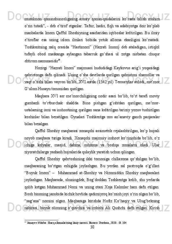 musulmon   qonunshunosligining   asosiy   qonun-qoidalarini   ko‘rsata   bilish   muhim
o‘rin tutadi”, - deb e’tirof  etganlar. Tafsir, hadis, fiqh va adabiyotga doir ko‘plab
manbalarda   Imom   Qaffol   Shoshiyning   asarlaridan   iqtiboslar   keltirilgan.   Bu   ilmiy
e’tiroflar   esa   uning   islom   ilmlari   bobida   yetuk   alloma   ekanligini   ko‘rsatadi.
Toshkentning   xalq   orasida   “Hastimom”   (Hazrati   Imom)   deb   ataladigan,   istiqlol
tufayli   obod   maskanga   aylangan   tabarruk   go‘shasi   ul   zotga   nisbatan   chuqur
ehtirom namunasidir 64
. 
Hozirgi   “Hazrati   Imom”   majmuasi   hududidagi   Kaykovus   arig‘i   yoqasidagi
qabristonga dafn qilinadi. Uning o‘sha davrlarda qurilgan qabristoni shamollar va
vaqt o‘tishi  bilan vayron bo‘lib, XVI asrda (1542 yil) Temuriylar avlodi, me’mor
G‘ulom Husayn tomonidan qurilgan.
Maqbara   XVI   asr   me’morchiligining   nodir   asari   bo‘lib,   to‘rt   tarafi   moviy
gumbazli   to‘rtburchak   shaklda.   Bino   pishgan   g‘ishtdan   qurilgan,   me’mor-
ustalarning ismi va inshootining qurilgan sana keltirilgan tarixiy yozuv tushirilgan
koshinlar   bilan   bezatilgan.   Oynalari   Toshkentga   xos   an’anaviy   ganch   panjaralar
bilan bezalgan.
Qaffol  Shoshiy maqbarasi  xonaqohi assimetrik rejalashtirilgan, ko‘p hujrali
noyob   maqbara   turiga   kiradi.   Xonaqohi   majmuiy   inshoot   ko‘rinishida   bo‘lib,   o‘z
ichiga   kelyalar,   masjid,   dahma,   oshxona   va   boshqa   xonalarni   oladi.   Ular
ziyoratchilarga yashash hujralarida qulaylik yaratish uchun qilingan.
Qaffol   Shoshiy   qabrtoshining   ikki   tomoniga   chillaxona   qo‘shilgan   bo‘lib,
maqbaraning   bo‘rtgan   eshigida   joylashgan.   Bu   yerdan   sal   pastroqda   o‘g‘illari
“Buyuk   Imom”   –     Muhammad   at-Shoshiy   va   Nizomiddin   Shoshiy   maqbaralari
joylashgan.   Maqbarada,   shuningdek,   Bog‘doddan   Toshkentga   kelib,   shu   yerlarda
qolib   ketgan   Muhammad   Nomi   va   uning   otasi   Xoja   Kalonlar   ham   dafn   etilgan.
Bosh binoning janubida kichik hovlida qadimiyroq ko‘mish joyi o‘rin olgan bo‘lib,
“sag‘ana”   nomini   olgan.   Maqbaraga   kirishda   Hofiz   Ko‘haqiy   va   Ulug‘bekning
nabirasi,   buyuk   olimning   o‘quvchisi   va   izdoshi   Ali   Qushchi   dafn   etilgan.   Kirish
64
 Jumayev Nilufar. Sharq allomalarining ilmiy merosi. Buxoro: Durdona, 2020.   B. 104
30 