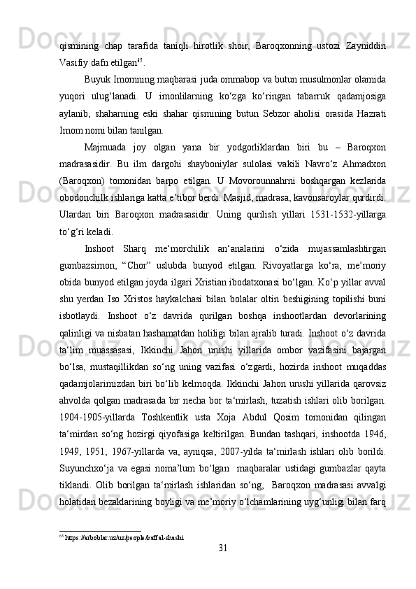 qismining   chap   tarafida   taniqli   hirotlik   shoir,   Baroqxonning   ustozi   Zayniddin
Vasifiy dafn etilgan 65
.
Buyuk Imomning maqbarasi juda ommabop va butun musulmonlar olamida
yuqori   ulug‘lanadi.   U   imonlilarning   ko‘zga   ko‘ringan   tabarruk   qadamjosiga
aylanib,   shaharning   eski   shahar   qismining   butun   Sebzor   aholisi   orasida   Hazrati
Imom nomi bilan tanilgan.
Majmuada   joy   olgan   yana   bir   yodgorliklardan   biri   bu   –   Baroqxon
madrasasidir.   Bu   ilm   dargohi   shayboniylar   sulolasi   vakili   Navro‘z   Ahmadxon
(Baroqxon)   tomonidan   barpo   etilgan.   U   Movorounnahrni   boshqargan   kezlarida
obodonchilk ishlariga katta e’tibor berdi. Masjid, madrasa, kavonsaroylar qurdirdi.
Ulardan   biri   Baroqxon   madrasasidir.   Uning   qurilish   yillari   1531-1532-yillarga
to‘g‘ri keladi.
Inshoot   Sharq   me‘morchilik   an‘analarini   o‘zida   mujassamlashtirgan
gumbazsimon,   “Chor”   uslubda   bunyod   etilgan.   Rivoyatlarga   ko‘ra,   me’moriy
obida bunyod etilgan joyda ilgari Xristian ibodatxonasi bo‘lgan. Ko‘p yillar avval
shu   yerdan   Iso   Xristos   haykalchasi   bilan   bolalar   oltin   beshigining   topilishi   buni
isbotlaydi.   Inshoot   o‘z   davrida   qurilgan   boshqa   inshootlardan   devorlarining
qalinligi va nisbatan hashamatdan holiligi bilan ajralib turadi. Inshoot o‘z davrida
ta‘lim   muassasasi,   Ikkinchi   Jahon   urushi   yillarida   ombor   vazifasini   bajargan
bo‘lsa,   mustaqillikdan   so‘ng   uning   vazifasi   o‘zgardi,   hozirda   inshoot   muqaddas
qadamjolarimizdan  biri  bo‘lib kelmoqda.  Ikkinchi   Jahon  urushi  yillarida  qarovsiz
ahvolda qolgan madrasada bir necha bor ta‘mirlash, tuzatish ishlari olib borilgan.
1904-1905-yillarda   Toshkentlik   usta   Xoja   Abdul   Qosim   tomonidan   qilingan
ta‘mirdan   so‘ng   hozirgi   qiyofasiga   keltirilgan.   Bundan   tashqari,   inshootda   1946,
1949,   1951,   1967-yillarda   va,   ayniqsa,   2007-yilda   ta‘mirlash   ishlari   olib   borildi.
Suyunchxo‘ja   va   egasi   noma’lum   bo‘lgan     maqbaralar   ustidagi   gumbazlar   qayta
tiklandi.   Olib   borilgan   ta‘mirlash   ishlaridan   so‘ng,     Baroqxon   madrasasi   avvalgi
holatidan bezaklarining boyligi va me’moriy o‘lchamlarining uyg‘unligi bilan farq
65
 https://arboblar.uz/uz/people/kaffal-shashi
31 