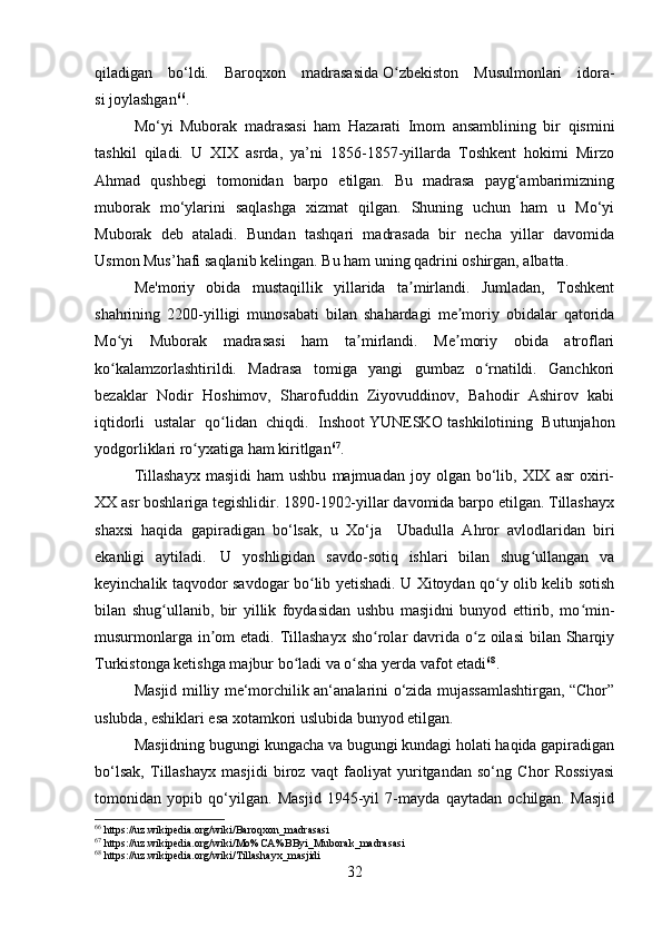qiladigan   bo‘ldi.   Baroqxon   madrasasida   O zbekiston   Musulmonlari   idora-ʻ
si   joylashgan 66
.
Mo‘yi   Muborak   madrasasi   ham   Hazarati   Imom   ansamblining   bir   qismini
tashkil   qiladi.   U   XIX   asrda,   ya’ni   1856-1857-yillarda   Toshkent   hokimi   Mirzo
Ahmad   qushbegi   tomonidan   barpo   etilgan.   Bu   madrasa   payg‘ambarimizning
muborak   mo‘ylarini   saqlashga   xizmat   qilgan.   Shuning   uchun   ham   u   Mo‘yi
Muborak   deb   ataladi.   Bundan   tashqari   madrasada   bir   necha   yillar   davomida
Usmon Mus’hafi saqlanib kelingan. Bu ham uning qadrini oshirgan, albatta.
Me'moriy   obida   mustaqillik   yillarida   ta mirlandi.   Jumladan,   Toshkent	
ʼ
shahrining   2200-yilligi   munosabati   bilan   shahardagi   me moriy   obidalar   qatorida	
ʼ
Mo yi   Muborak   madrasasi   ham   ta mirlandi.   Me moriy   obida   atroflari	
ʻ ʼ ʼ
ko kalamzorlashtirildi.   Madrasa   tomiga   yangi   gumbaz   o rnatildi.   Ganchkori
ʻ ʻ
bezaklar   Nodir   Hoshimov,   Sharofuddin   Ziyovuddinov,   Bahodir   Ashirov   kabi
iqtidorli   ustalar   qo lidan   chiqdi.   Inshoot	
ʻ   YUNESKO   tashkilotining   Butunjahon
yodgorliklari ro yxatiga ham kiritlgan	
ʻ 67
. 
Tillashayx   masjidi   ham   ushbu   majmuadan   joy   olgan   bo‘lib,  XIX   asr   oxiri-
XX asr boshlariga tegishlidir. 1890-1902-yillar davomida barpo etilgan. Tillashayx
shaxsi   haqida   gapiradigan   bo‘lsak,   u   Xo‘ja     Ubadulla   Ahror   avlodlaridan   biri
ekanligi   aytiladi.     U   yoshligidan   savdo-sotiq   ishlari   bilan   shug ullangan   va	
ʻ
keyinchalik taqvodor savdogar bo lib yetishadi. U Xitoydan qo y olib kelib sotish	
ʻ ʻ
bilan   shug ullanib,   bir   yillik   foydasidan   ushbu   masjidni   bunyod   ettirib,   mo min-	
ʻ ʻ
musurmonlarga  in om  etadi. Tillashayx  sho rolar  davrida o z oilasi  bilan  Sharqiy	
ʼ ʻ ʻ
Turkistonga ketishga majbur bo ladi va o sha yerda vafot etadi	
ʻ ʻ 68
.
Masjid milliy me‘morchilik an‘analarini o‘zida mujassamlashtirgan, “Chor”
uslubda, eshiklari esa xotamkori uslubida bunyod etilgan.
Masjidning bugungi kungacha va bugungi kundagi holati haqida gapiradigan
bo‘lsak,   Tillashayx   masjidi   biroz   vaqt   faoliyat   yuritgandan   so‘ng   Chor   Rossiyasi
tomonidan   yopib   qo‘yilgan.   Masjid   1945-yil   7-mayda   qaytadan   ochilgan.   Masjid
66
 https://uz.wikipedia.org/wiki/Baroqxon_madrasasi
67
 https://uz.wikipedia.org/wiki/Mo%CA%BByi_Muborak_madrasasi
68
 https://uz.wikipedia.org/wiki/Tillashayx_masjidi
32 