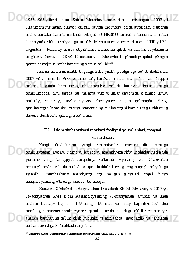 1955-1963-yillarda   usta   Shirin   Murodov   tomonidan   ta‘mirlangan.   2007-yil
Hastimom   majmuasi   bunyod   etilgan   davrda   me‘moriy   obida   atrofidagi   e‘tiborga
molik   obidalar   ham   ta‘mirlandi.   Masjid   YUNESKO   tashkiloti   tomonidan   Butun
Jahon yodgorliklari ro‘yxatiga kiritildi. Mamlakatimiz tomonidan esa, 2000-yil 30-
avgustda   ―Madaniy   meros   obyektlarini   muhofaza   qilish   va   ulardan   foydalanish
to‘g‘risida   hamda   2008-yil   12-sentabrda   ―Muzeylar   to‘g‘risidagi   qabul   qilingan
qonunlar majmua muhofazasining yorqin dalilidir 69
.
Hazrati Imom ansambli  bugunga kelib yaxlit qiyofga ega bo‘lib shakllandi.
2007-yilda   Birinchi   Prezidentimiz   sa’y-harakatlari   natijasida   ta’mirdan   chiqqan
bo‘lsa,   bugunda   ham   uning   obodonchiligi   yo‘lida   kattagina   ishlar   amalga
oshirilimoqda.   Shu   tarzda   bu   majmua   yuz   yilliklar   davomida   o‘zining   ilmiy,
ma’rifiy,   madaniy,   sivilizatsiyaviy   ahamiyatini   saqlab   qolmoqda.   Yangi
quriliayotgan Islom sivilizatsiya markazining qurilayotgani ham bu ezgu ishlarning
davomi desak xato qilmagan bo‘lamiz.
II.2.   Islom sivilizatsiyasi markazi faoliyati yo‘nalishlari, maqsad
va vazifalari
Yangi   O zbekiston   yangi   imkoniyatlar   mamlakatidir.   Amalgaʻ
oshirilayotgan   siyosiy,   ijtimoiy,   iqtisodiy,   madaniy-ma’rifiy   islohatlar   natijasida
yurtimiz   yangi   taraqqiyot   bosqichiga   ko`tarildi.   Aytish   joizki,   O zbekiston	
ʻ
mustaqil   davlat   sifatida   nufuzli   xalqaro   tashkilotlarning   teng   huquqli   subyektiga
aylanib,   umumbashariy   ahamiyatga   ega   bo lgan   g oyalari   orqali   dunyo	
ʻ ʻ
hamjamiyatining e’tirofiga sazovor bo lmoqda.	
ʻ
Xususan, O zbekiston Respublikasi Prezidenti Sh. M. Mirziyoyev 2017-yil	
ʻ
19-sentyabrda   BMT   Bosh   Assambleyasining   72-sessiyasida   ishtiroki   va   unda
muhim   huquqiy   hujjat   –   BMTning   “Ma’rifat   va   diniy   bag rikenglik”   deb	
ʻ
nomlangan   maxsus   rezolutsiyasini   qabul   qilinishi   haqidagi   taklifi   zamirida   yer
sharida   barchaning   ta’lim   olish   huquqini   ta’minlashga,   savodsizlik   va   jaholatga
barham berishga ko maklashish yotadi.	
ʻ
69
 Zamonov Akbar. Tarix fanidan olimpiadaga tayyorlanamiz.Toshkent,2012.  B. 77-78
33 