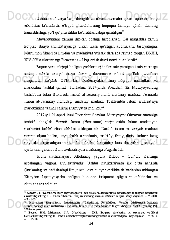 Ushbu   rezolutsiya   bag rikenglik   va   o zaro   hurmatni   qaror   toptirish,   diniyʻ ʻ
erkinlikni   ta’minlash,   e’tiqod   qiluvchilarning   huquqini   himoya   qilish,   ularning
kamsitilishiga yo l qo ymaslikka ko maklashishga qaratilgan	
ʻ ʻ ʻ 70
.
Movarounnahr   zamini   ilm-fan   beshigi   hisoblanadi.   Bu   muqaddas   zamin
ko plab   dunyo   sivilizatsiyasiga   ulkan   hissa   qo shgan   allomalarni   tarbiyalagan.	
ʻ ʻ
Musulmon Sharqida ilm-fan va   madaniyat yuksak darajada ravnaq   topgan IX-XII,
XIV-XV asrlar tarixga Renessans – Uyg onish davri nomi bilan kirdi	
ʻ 71
.
Bugun yurt kelajagi bo lgan yoshlarni ajdodlarimiz yaratgan ilmiy merosga	
ʻ
sadoqat   ruhida   tarbiyalash   va   ularning   davomchisi   sifatida   qo llab-quvvatlash	
ʻ
maqsadida   ko plab   OTM   lar,   akademiyalar,   ilmiy-tadqiqot   institutlari   va	
ʻ
markazlari   tashkil   qilindi.   Jumladan,   2017-yilda   Prezident   Sh.   Mirziyoyevning
tashabbusi   bilan   Buxoroda   Ismoil   al-Buxoriy   nomli   madaniy   markaz,   Termizda
Imom   at-Termiziy   nomidagi   madaniy   markaz,   Toshkentda   Islom   sivilizatsiya
markazining tashkil etilishi ahamiyatga molikdir 72
. 
2017-yil   21-aprel   kuni   Prezident   Shavkat   Mirziyoyev   Olmazor   tumaniga
tashrifi   chog ida   Hazrati   Imom   (Hastimom)   majmuasida   Islom   madaniyati
ʻ
markazini   tashkil   etish   taklifini   bildirgan   edi.   Dastlab   islom   madaniyati   markazi
nomini   olgan   bo lsa,   keyinchalik   u   madaniy,   ma’rifiy,   ilmiy,   diniy   ilmlarni   keng	
ʻ
miyosda   o rganadigan   markaz   bo lishi   ko zlanganligi   bois   shu   yilning   sentyabr	
ʻ ʻ ʻ
oyida uning nomi islom sivilizatsiyasi markaziga o zgartirildi.	
ʻ
Islom   sivilizatsiyasi   Allohning   yagona   Kitobi   –   Qur’oni   Karimga
asoslangan   yagona   sivilizatsiyadir.   Ushbu   sivilizatsiyaga   ilk   o rta   asrlarda	
ʻ
Qur’ondagi va hadislardagi ilm, tinchlik va bunyodkorlikka da’vatlardan ruhlangan
Xitoydan   Ispaniyagacha   bo lgan   hududda   istiqomat   qilgan   mutafakkirlar   va	
ʻ
olimlar asos soldilar. 
70
 Alimov U.I. “Ma’rifat va diniy bag rikenglik” o zaro ishonchni rivojlantirish borasidagi rezolutsiyasi barqarorlik	
ʻ ʻ
asosi//“Bag rikenglik   –   o zaro   ishonchni   rivojlantirishning   vositasi   sifatida”   xalqaro   ilmiy   anjuman.   –   T.:2018.	
ʻ ʻ
– B,61-63.
71
  O zbekiston   Respublikasi   Prezidentining   “O zbekiston   Respublikasi   Vazirlar   Mahkamasi   huzurida	
ʻ ʻ
O zbekistondagi islom sivilizatsiyasi markazini tashkil etish chora-tadbirlari to g risida”gi 2017-yil 23-iyundagi PQ-	
ʻ ʻ ʻ
3080-son qarori.
72
  Botirov   B.M,   Mahmudov   S.A.   O zbekiston   –   IHT:   Barqaror   rivojlanish   va   taraqqiyot   yo lidagi	
ʻ ʻ
hamkorlik//“Bag rikenglik – o zaro ishonchni rivojlantirishning vositasi sifatida” xalqaro ilmiy anjuman. – T.:2018.	
ʻ ʻ
– B.315-317
34 