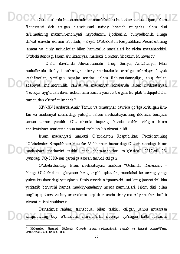 O‘rta asrlarda butun musulmon mamlakatlari hududlarida kuzatilgan, Islom
Renessansi   deb   atalgan   olamshumul   tarixiy   bosqich   muqadas   islom   dini
ta’limotining   mazmun-mohiyati   hayotbaxsh,   ijodkorlik,   bunyodkorlik,   ilmga
da’vat  etuvchi  ekanini  isbotladi,   –   deydi  O‘zbekiston Respublikasi  Prezidentining
jamoat   va   diniy   tashkilotlar   bilan   hamkorlik   masalalari   bo‘yicha   maslahatchisi,
O‘zbekistondagi Islom sivilizatsiyasi markazi direktori Shoazim Minovarov.
  –   O‘sha   davrlarda   Movarounnahr,   Iroq,   Suriya,   Andalusiya,   Misr
hududlarida   faoliyat   ko‘rsatgan   ilmiy   markazlarda   amalga   oshirilgan   buyuk
kashfiyotlar,   yozilgan   bebaho   asarlar,   islom   ilohiyotshunosligi,   aniq   fanlar,
adabiyot,   me’morchilik,   san’at   va   madaniyat   sohalarida   islom   sivilizatsiyasi
Yevropa uyg‘onish davri uchun ham zamin yaratib bergani ko‘plab tadqiqotchilar
tomonidan e’tirof etilmoqda 73
.
XIV-XVI asrlarda Amir Temur va temuriylar davrida qo lga kiritilgan ilm-ʻ
fan   va   madaniyat   sohasidagi   yutuqlar   islom   sivilizatsiyasining   ikkinchi   bosqichi
uchun   zamin   yaratdi.   O z   o rnida   bugungi   kunda   tashkil   etilgan   Islom	
ʻ ʻ
sivilizatsiyasi markazi uchun tamal toshi bo lib xizmat qildi. 	
ʻ
Islom   madaniyati   markazi   O zbekiston   Respublikasi   Prezidentining	
ʻ
“O zbekiston Respublikasi Vazirlar Mahkamasi huzuridagi O zbekistondagi Islom	
ʻ ʻ
madaniyati   markazini   tashkil   etish   chora-tadbirlari   to g risida“   2017-yil   23-	
ʻ ʻ
iyundagi PQ-3080-son qaroriga asosan tashkil etilgan.
O zbekistondagi   Islom   sivilizatsiyasi   markazi   “Uchinchi   Renessans   –	
ʻ
Yangi   O zbekiston”   g oyasini   keng   targ ib   qiluvchi,   mamlakat   tarixining   yangi
ʻ ʻ ʻ
yuksalish davridagi yutuqlarini ilmiy asosda o rganuvchi, uni keng jamoatchilikka	
ʻ
yetkazib   beruvchi   hamda   moddiy-madaniy   meros   namunalari,   islom   dini   bilan
bog liq  qadimiy va  boy an’analarni  targ ib qiluvchi   ilmiy-ma’rifiy  maskan  bo lib	
ʻ ʻ ʻ
xizmat qilishi shubhasiz.
Davlatimiz   rahbari   tashabbusi   bilan   tashkil   etilgan   ushbu   muassasa
xalqimizning   boy   o tmishini,   ilm-ma rifat   rivojiga   qo shgan   katta   hissasini	
ʻ ʼ ʻ
73
  Mahmudov   Sherzod.   Markaziy   Osiyoda   islom   sivilizatsiyasi:   o‘tmish   va   hozirgi   zamon//Yangi
O‘zbekiston.2021.  № 206.   B. 6
35 