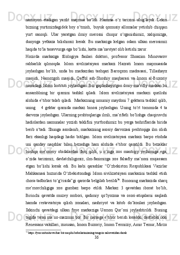 namoyon   etadigan   yaxlit   majmua   bo ldi.   Hamma   o z   tarixini   ulug laydi.   Lekinʻ ʻ ʻ
bizning yurtimizdagidek boy o tmish,	
ʻ     buyuk qomusiy allomalar yetishib chiqqan
yurt   sanoqli.   Ular   yaratgan   ilmiy   merosni   chuqur   o rganishimiz,   xalqimizga,	
ʻ
dunyoga   yetkaza   bilishimiz   kerak.   Bu   markazga   kelgan   odam   ulkan   merosimiz
haqida to la tasavvurga ega bo lishi, katta ma naviyat olib ketishi zarur.	
ʻ ʻ ʼ
Hozirda   markazga   filologiya   fanlari   doktori,   professor   Shoazim   Minovarov
rahbarlik   qilmoqda.   Islom   sivilizatsiyasi   markazi   Hazrati   Imom   majmuasida
joylashgan   bo‘lib,   unda   bu   markazdan   tashqari   Baroqxon   madrasasi,   Tillashayx
masjidi,   Namozgoh   masjidi,   Qaffol   ash-Shoshiy   maqbarasi   va   Imom   al-Buxoriy
nomidagi Islom Instituti joylashgan. Biz gaplashayotgan ilmiy-ma’rifiy maskan bu
ansamblning   bir   qismini   tashkil   qiladi.   Islom   sivilizatsiyasi   markazi   qurilishi
alohida e’tibor talab qiladi.  Markazning umumiy maydoni 7 gektarni tashkil qilib,
uning       4   gektar   qismida   markaz   binosi   joylashgan.   Uning   to rt   tomonida   4   ta	
ʻ
darvoza joylashgan. Ularning peshtoqlariga ilmli, ma’rifatli bo lishga chaqiruvchi
ʻ
hadislardan   namunalar   yozish   taklifini   yurtboshimiz   bu   yerga   tashriflarida   birida
berib o tadi. Shunga asoslanib, markazning asosiy darvozasi  peshtoqiga ilm  olish	
ʻ
farz   ekanligi   haqidagi   hadis   bitilgan.   Islom   sivilizatsiyasi   markazi   barpo   etishda
uni   qanday   naqshlar   bilan   bezashga   ham   alohida   e’tibor   qaratildi.   Bu   bezaklar
boshqa   me’moriy   obidalardan   farq   qilib,   u   o‘ziga   xos   mantiqiy   yechimiga   ega,
o‘zida   tariximiz,   davlatchiligimiz,   ilm-fanimizga   xos   falsafiy   ma’noni   mujassam
etgan   bo‘lishi   kerak   edi.   Bu   kabi   qarashlar   “ O zbekiston   Respublikasi   Vazirlar	
ʻ
Mahkamasi  huzurida O zbekistondagi Islom sivilizatsiyasi  markazini  tashkil etish	
ʻ
chora-tadbirlari to g risida”gi qarorda belgilab berildi	
ʻ ʻ 74
.  Binoning markazida sharq
me’morchiligiga   xos   gumbaz   barpo   etildi.   Markaz   3   qavatdan   iborat   bo lib,	
ʻ
Birinchi   qavatda   muzey   ombori,   qadimiy   qo lyozma   va   osori-atiqalarni   saqlash	
ʻ
hamda   restavratsiya   qilish   xonalari,   nashriyot   va   kitob   do konlari   joylashgan.	
ʻ
Ikkinchi   qavatdagi   ulkan   foye   markaziga   Usmon   Qur oni   joylashtirildi.   Buning	
ʼ
tagida teran ma’no-mazmun bor. Bir narsaga e’tibor berish kerakki, dastlabki ikki
Renessans vakillari, xususan, Imom Buxoriy, Imom Termiziy, Amir Temur, Mirzo
74
 https://yuz.uz/uz/news/har-bir-naqshi-bobolarimizning-tengsiz-zakovatidan-darak
36 