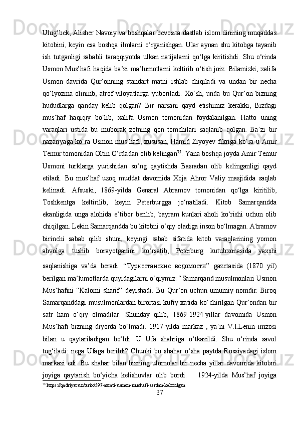 Ulug‘bek, Alisher Navoiy va boshqalar bevosita dastlab islom dinining muqaddas
kitobini,  keyin   esa  boshqa  ilmlarni  o‘rganishgan.  Ular  aynan  shu   kitobga  tayanib
ish   tutganligi   sababli   taraqqiyotda   ulkan   natijalarni   qo‘lga   kiritishdi.   Shu   o‘rinda
Usmon Mus’hafi haqida ba’zi ma’lumotlarni keltirib o‘tish joiz. Bilamizki, xalifa
Usmon   davrida   Qur’onning   standart   matni   ishlab   chiqiladi   va   undan   bir   necha
qo‘lyozma   olininb,   atrof   viloyatlarga   yuboriladi.   Xo‘sh,   unda   bu   Qur’on   bizning
hududlarga   qanday   kelib   qolgan?   Bir   narsani   qayd   etishimiz   kerakki,   Bizdagi
mus’haf   haqiqiy   bo‘lib,   xalifa   Usmon   tomonidan   foydalanilgan.   Hatto   uning
varaqlari   ustida   bu   muborak   zotning   qon   tomchilari   saqlanib   qolgan.   Ba’zi   bir
nazariyaga ko‘ra Usmon mus’hafi, xususan, Hamid Ziyoyev fikriga ko‘ra u Amir
Temur tomonidan Oltin O‘rdadan olib kelingan 75
. Yana boshqa joyda Amir Temur
Usmoni   turklarga   yurishidan   so‘ng   qaytishda   Basradan   olib   kelinganligi   qayd
etiladi.   Bu   mus’haf   uzoq   muddat   davomida   Xoja   Ahror   Valiy   masjidida   saqlab
kelinadi.   Afsuski,   1869-yilda   Genaral   Abramov   tomonidan   qo‘lga   kiritilib,
Toshkentga   keltirilib,   keyin   Peterburgga   jo‘natiladi.   Kitob   Samarqandda
ekanligida   unga   alohida   e’tibor   berilib,   bayram   kunlari   aholi   ko‘rishi   uchun   olib
chiqilgan. Lekin Samarqandda bu kitobni o‘qiy oladiga inson bo‘lmagan. Abramov
birinchi   sabab   qilib   shuni,   keyingi   sabab   sifatida   kitob   varaqlarining   yomon
ahvolga   tushib   borayotganini   ko‘rsatib,   Peterburg   kutubxonasida   yaxshi
saqlanishiga   va’da   beradi.   “ Туркестанские   ведомости ”   gazetasida   (1870   yil)
berilgan ma lumotlarda quyidagilarni o‘qiymiz: “Samarqand musulmonlari Usmonʻ
Mus’hafini   “Kalomi   sharif”   deyishadi.   Bu   Qur on   uchun   umumiy   nomdir.   Biroq	
ʻ
Samarqanddagi musulmonlardan birortasi kufiy xatida ko‘chirilgan Qur ondan bir	
ʻ
satr   ham   o‘qiy   olmadilar.   Shunday   qilib,   1869-1924-yillar   davomida   Usmon
Mus’hafi   bizning   diyorda   bo‘lmadi.   1917-yilda   markaz   ,   ya’ni   V.I.Lenin   imzosi
bilan   u   qaytariladigan   bo‘ldi.   U   Ufa   shahriga   o‘tkazildi.   Shu   o‘rinda   savol
tug‘iladi:   nega   Ufaga   berildi?   Chunki   bu   shahar   o‘sha   paytda   Rossiyadagi   islom
markazi   edi.   Bu   shahar   bilan   bizning   ulomolar   bir   necha   yillar   davomida  kitobni
joyiga   qaytarish   bo‘yicha   kelishuvlar   olib   bordi.       1924-yilda   Mus’haf   joyiga
75
 https://qadriyat.uz/tarix/597-azrati-usmon-mushafi-aerdan-keltirilgan
37 
