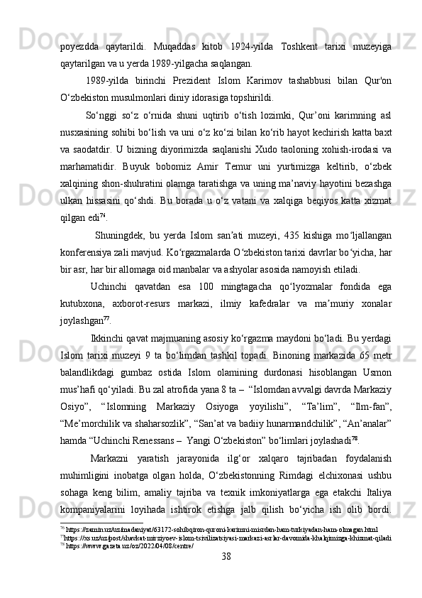 poyezdda   qaytarildi.   Muqaddas   kitob   1924-yilda   Toshkent   tarixi   muzeyiga
qaytarilgan va u yerda 1989-yilgacha saqlangan.
1989-yilda   birinchi   Prezident   Islom   Karimov   tashabbusi   bilan   Qur'on
O‘zbekiston musulmonlari diniy idorasiga topshirildi.  
So‘nggi   so‘z   o‘rnida   shuni   uqtirib   o‘tish   lozimki,   Qur’oni   karimning   asl
nusxasining sohibi bo‘lish va uni o‘z ko‘zi bilan ko‘rib hayot kechirish katta baxt
va   saodatdir.   U   bizning   diyorimizda   saqlanishi   Xudo   taoloning   xohish-irodasi   va
marhamatidir.   Buyuk   bobomiz   Amir   Temur   uni   yurtimizga   keltirib,   o‘zbek
xalqining shon-shuhratini olamga taratishga va uning ma’naviy hayotini bezashga
ulkan   hissasini   qo‘shdi.   Bu   borada   u   o‘z   vatani   va   xalqiga   beqiyos   katta   xizmat
qilgan edi 76
.
  Shuningdek,   bu   yerda   Islom   san ati   muzeyi,   435   kishiga   mo ljallanganʼ ʻ
konferensiya zali mavjud. Ko rgazmalarda O zbekiston tarixi davrlar bo yicha, har	
ʻ ʻ ʻ
bir asr, har bir allomaga oid manbalar va ashyolar asosida namoyish etiladi.
Uchinchi   qavatdan   esa   100   mingtagacha   qo lyozmalar   fondida   ega	
ʻ
kutubxona,   axborot-resurs   markazi,   ilmiy   kafedralar   va   ma muriy   xonalar	
ʼ
joylashgan 77
.
Ikkinchi qavat majmuaning asosiy ko‘rgazma maydoni bo‘ladi. Bu yerdagi
Islom   tarixi   muzeyi   9   ta   bo‘limdan   tashkil   topadi.   Binoning   markazida   65   metr
balandlikdagi   gumbaz   ostida   Islom   olamining   durdonasi   hisoblangan   Usmon
mus’hafi qo‘yiladi. Bu zal atrofida yana 8 ta –  “Islomdan avvalgi davrda Markaziy
Osiyo”,   “Islomning   Markaziy   Osiyoga   yoyilishi”,   “Ta’lim”,   “Ilm-fan”,
“Me’morchilik va shaharsozlik”, “San’at va badiiy hunarmandchilik”, “An’analar”
hamda “Uchinchi Renessans –  Yangi O‘zbekiston” bo‘limlari joylashadi 78
.
Markazni   yaratish   jarayonida   ilg‘or   xalqaro   tajribadan   foydalanish
muhimligini   inobatga   olgan   holda,   O‘zbekistonning   Rimdagi   elchixonasi   ushbu
sohaga   keng   bilim,   amaliy   tajriba   va   texnik   imkoniyatlarga   ega   etakchi   Italiya
kompaniyalarini   loyihada   ishtirok   etishga   jalb   qilish   bo‘yicha   ish   olib   bordi.
76
 https://zamin.uz/uz/madaniyat/63172-sohibqiron-quroni-karimni-misrdan-ham-turkiyadan-ham-olmagan.html
77
https://xs.uz/uz/post/shavkat-mirziyoev-islom-tsivilizatsiyasi-markazi-asrlar-davomida-khalqimizga-khizmat-qiladi
78
 https://www.gazeta.uz/oz/2022/04/08/centre/
38 