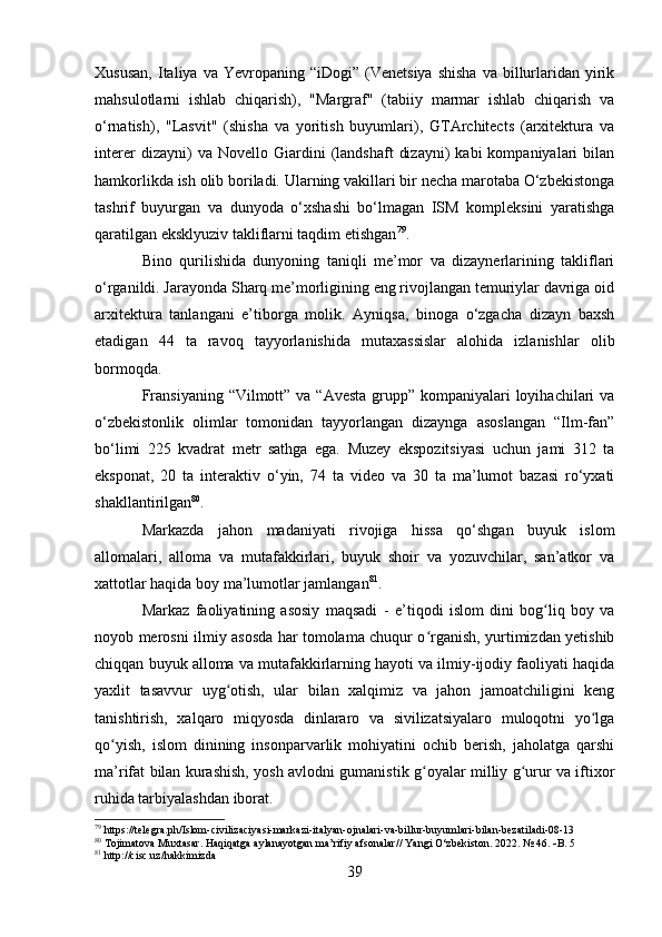 Xususan,  Italiya  va  Yevropaning  “iDogi”  (Venetsiya   shisha   va  billurlaridan  yirik
mahsulotlarni   ishlab   chiqarish),   "Margraf"   (tabiiy   marmar   ishlab   chiqarish   va
o‘rnatish),   "Lasvit"   (shisha   va   yoritish   buyumlari),   GTArchitects   (arxitektura   va
interer   dizayni)   va   Novello  Giardini   (landshaft   dizayni)   kabi   kompaniyalari   bilan
hamkorlikda ish olib boriladi. Ularning vakillari bir necha marotaba O‘zbekistonga
tashrif   buyurgan   va   dunyoda   o‘xshashi   bo‘lmagan   ISM   kompleksini   yaratishga
qaratilgan eksklyuziv takliflarni taqdim etishgan 79
.   
Bino   qurilishida   dunyoning   taniqli   me’mor   va   dizaynerlarining   takliflari
o‘rganildi. Jarayonda Sharq me’morligining eng rivojlangan temuriylar davriga oid
arxitektura   tanlangani   e’tiborga   molik.   Ayniqsa,   binoga   o‘zgacha   dizayn   baxsh
etadigan   44   ta   ravoq   tayyorlanishida   mutaxassislar   alohida   izlanishlar   olib
bormoqda.
Fransiyaning “Vilmott” va “Avesta grupp” kompaniyalari  loyihachilari  va
o‘zbekistonlik   olimlar   tomonidan   tayyorlangan   dizaynga   asoslangan   “Ilm-fan”
bo‘limi   225   kvadrat   metr   sathga   ega.   Muzey   ekspozitsiyasi   uchun   jami   312   ta
eksponat,   20   ta   interaktiv   o‘yin,   74   ta   video   va   30   ta   ma’lumot   bazasi   ro‘yxati
shakllantirilgan 80
.                                           
Markazda   jahon   madaniyati   rivojiga   hissa   qo‘shgan   buyuk   islom
allomalari,   alloma   va   mutafakkirlari,   buyuk   shoir   va   yozuvchilar,   san’atkor   va
xattotlar haqida boy ma’lumotlar jamlangan 81
.
Markaz   faoliyatining   asosiy   maqsadi   -   e’tiqodi   islom   dini   bog liq   boy   vaʻ
noyob merosni ilmiy asosda har tomolama chuqur o rganish, yurtimizdan yetishib	
ʻ
chiqqan buyuk alloma va mutafakkirlarning hayoti va ilmiy-ijodiy faoliyati haqida
yaxlit   tasavvur   uyg otish,   ular   bilan   xalqimiz   va   jahon   jamoatchiligini   keng	
ʻ
tanishtirish,   xalqaro   miqyosda   dinlararo   va   sivilizatsiyalaro   muloqotni   yo lga	
ʻ
qo yish,   islom   dinining   insonparvarlik   mohiyatini   ochib   berish,   jaholatga   qarshi	
ʻ
ma’rifat bilan kurashish, yosh avlodni gumanistik g oyalar milliy g urur va iftixor	
ʻ ʻ
ruhida tarbiyalashdan iborat.
79
 https://telegra.ph/Islom-civilizaciyasi-markazi-italyan-ojnalari-va-billur-buyumlari-bilan-bezatiladi-08-13
80
 Tojimatova Muxtasar. Haqiqatga aylanayotgan ma’rifiy afsonalar// Yangi O‘zbekiston. 2022. № 46.   B. 5
81
 http://cisc.uz/hakkimizda
39 