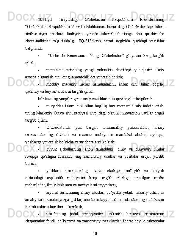 2021-yil   16-iyuldagi   O zbekiston   Respublikasi   Prezidentiningʻ
“O zbekiston Respublikasi Vazirlar Mahkamasi huzuridagi O zbekistondagi Islom	
ʻ ʻ
sivilizatsiyasi   markazi   faoliyatini   yanada   takomillashtirishga   doir   qo shimcha	
ʻ
chora-tadbirlar   to g risida”gi	
ʻ ʻ     PQ-5186 -son   qarori   negizida   quyidagi   vazifalar
belgilandi:
   “Uchinchi   Renessans   -   Yangi   O zbekiston”   g oyasini   keng   targ ib	
ʻ ʻ ʻ
qilish;
 mamlakat   tari х ining   yangi   yuksalish   davridagi   yutuqlarini   ilmiy
asosda o rganish, uni keng jamoatchilikka yetkazib berish;	
ʻ
 moddiy   madaniy   meros   namunalarini,   islom   dini   bilan   bog liq	
ʻ
qadimiy va boy an’analarni targ ib qilish.	
ʻ
Markazning yangilangan asosiy vazifalari etib quyidagilar belgilandi:
 muqaddas   islom   dini   bilan   bog liq   boy   merosni   ilmiy   tadqiq   etish,	
ʻ
uning   Markaziy   Osiyo   sivilizatsiyasi   rivojidagi   o rnini   innovatsion   usullar   orqali	
ʻ
targ ib qilish;	
ʻ
 O zbekistonda   yuz   bergan   umummilliy   yuksalishlar,   tarixiy	
ʻ
renessanslarning   ildizlari   va   mazmun-mohiyatini   mamlakat   aholisi,   ayniqsa,
yoshlarga yetkazish bo yicha zarur choralarni ko rish;	
ʻ ʻ
 buyuk   ajdodlarning   jahon   tamadduni,   diniy   va   dunyoviy   ilmlar
rivojiga   qo shgan   hissasini   eng   zamonaviy   usullar   va   vositalar   orqali   yoritib	
ʻ
borish;
 yoshlarni   ilm-ma’rifatga   da’vat   etadigan,   milliylik   va   diniylik
o rtasidagi   uyg unlik   mohiyatini   keng   targ ib   qilishga   qaratilgan   media	
ʻ ʻ ʻ
mahsulotlar, ilmiy ishlanma va tavsiyalarni tayyorlash;
 ziyorat   turizmining   ilmiy   asoslari   bo yicha   yetarli   nazariy   bilim   va	
ʻ
amaliy ko nikmalarga ega gid-tarjimonlarni tayyorlash hamda ularning malakasini	
ʻ
tizimli oshirib borishni ta’minlash;
 ilm-fanning   jadal   taraqqiyotini   ko rsatib   beruvchi   sermazmun	
ʻ
eksponatlar   fondi,   qo lyozma   va   zamonaviy   nashrlardan   iborat   boy   kutubxonalar	
ʻ
40 