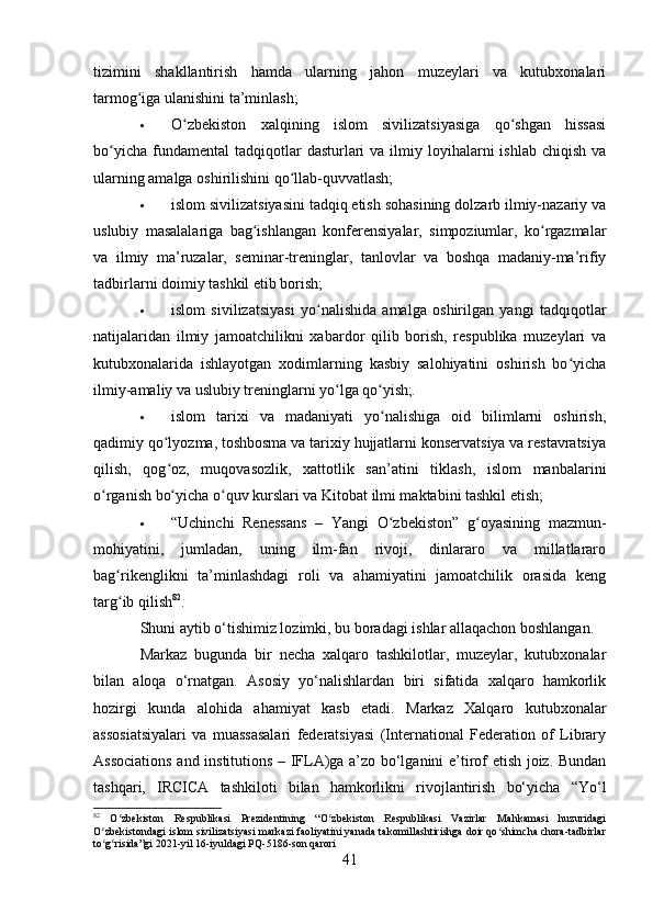 tizimini   shakllantirish   hamda   ularning   jahon   muzeylari   va   kutubxonalari
tarmog iga ulanishini ta’minlash;ʻ
 O zbekiston   xalqining   islom   sivilizatsiyasiga   qo shgan   hissasi	
ʻ ʻ
bo yicha  fundamental  tadqiqotlar   dasturlari   va ilmiy  loyihalarni   ishlab  chiqish  va	
ʻ
ularning amalga oshirilishini qo llab-quvvatlash;	
ʻ
 islom sivilizatsiyasini tadqiq etish sohasining dolzarb ilmiy-nazariy va
uslubiy   masalalariga   bag ishlangan   konferensiyalar,   simpoziumlar,   ko rgazmalar	
ʻ ʻ
va   ilmiy   ma’ruzalar,   seminar-treninglar,   tanlovlar   va   boshqa   madaniy-ma’rifiy
tadbirlarni doimiy tashkil etib borish;
 islom   sivilizatsiyasi   yo nalishida   amalga   oshirilgan   yangi   tadqiqotlar	
ʻ
natijalaridan   ilmiy   jamoatchilikni   xabardor   qilib   borish,   respublika   muzeylari   va
kutubxonalarida   ishlayotgan   xodimlarning   kasbiy   salohiyatini   oshirish   bo yicha	
ʻ
ilmiy-amaliy va uslubiy treninglarni yo lga qo yish;	
ʻ ʻ .
 islom   tarixi   va   madaniyati   yo nalishiga   oid   bilimlarni   oshirish,	
ʻ
qadimiy qo lyozma, toshbosma va tarixiy hujjatlarni konservatsiya va restavratsiya	
ʻ
qilish,   qog oz,   muqovasozlik,   xattotlik   san’atini   tiklash,   islom   manbalarini
ʻ
o rganish bo yicha o quv kurslari va Kitobat ilmi maktabini tashkil etish;	
ʻ ʻ ʻ
 “Uchinchi   Renessans   –   Yangi   O zbekiston”   g oyasining   mazmun-	
ʻ ʻ
mohiyatini,   jumladan,   uning   ilm-fan   rivoji,   dinlararo   va   millatlararo
bag rikenglikni   ta’minlashdagi   roli   va   ahamiyatini   jamoatchilik   orasida   keng	
ʻ
targ ib qilish
ʻ 82
.
Shuni aytib o‘tishimiz lozimki, bu boradagi ishlar allaqachon boshlangan. 
Markaz   bugunda   bir   necha   xalqaro   tashkilotlar,   muzeylar,   kutubxonalar
bilan   aloqa   o‘rnatgan.   Asosiy   yo‘nalishlardan   biri   sifatida   xalqaro   hamkorlik
hozirgi   kunda   alohida   ahamiyat   kasb   etadi.   Markaz   Xalqaro   kutubxonalar
assosiatsiyalari   va   muassasalari   federatsiyasi   (International   Federation   of   Library
Associations and institutions – IFLA)ga a’zo bo‘lganini e’tirof etish joiz. Bundan
tashqari,   IRCICA   tashkiloti   bilan   hamkorlikni   rivojlantirish   bo‘yicha   “Yo‘l
82
  O zbekiston   Respublikasi   Prezidentining   “O zbekiston   Respublikasi   Vazirlar   Mahkamasi   huzuridagi
ʻ ʻ
O zbekistondagi islom sivilizatsiyasi markazi faoliyatini yanada takomillashtirishga doir qo shimcha chora-tadbirlar	
ʻ ʻ
to g risida”gi 2021-yil 16-iyuldagi PQ-5186-son qarori
ʻ ʻ
41 