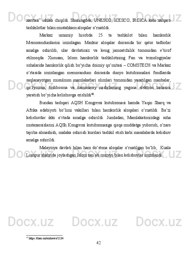 xaritasi”   ishlab   chiqildi.   Shuningdek,   UNESCO,   ICESCO,   IRCICA   kabi   xalqaro
tashkilotlar bilan mustahkam aloqalar o‘rnatildi.
Markaz   umumiy   hisobda   25   ta   tashkilot   bilan   hamkorlik
Memorandumlarini   imzolagan.   Mazkur   aloqalar   doirasida   bir   qator   tadbirlar
amalga   oshirilib,   ular   davlatimiz   va   keng   jamoatchilik   tomonidan   e’tirof
etilmoqda.   Xususan,   Islom   hamkorlik   tashkilotining   Fan   va   texnologiyalar
sohalarida hamkorlik qilish bo‘yicha doimiy qo‘mitasi – COMSTECH va Markaz
o‘rtasida   imzolangan   memorandum   doirasida   dunyo   kutubxonalari   fondlarida
saqlanayotgan   musulmon   mamlakatlari   olimlari   tomonidan   yaratilgan   manbalar,
qo‘lyozma,   toshbosma   va   zamonaviy   nashrlarning   yagona   elektron   bazasini
yaratish bo‘yicha kelishuvga erishildi 83
. 
Bundan   tashqari   AQSH   Kongressi   kutubxonasi   hamda   Yaqin   Sharq   va
Afrika   adabiyoti   bo‘limi   vakillari   bilan   hamkorlik   aloqalari   o‘rnatildi.   Ba’zi
kelishuvlar   ikki   o‘rtada   amalga   oshirildi.   Jumladan,   Mamlakatimizdagi   soha
mutaxassislarini AQSh Kongressi kutubxonasiga qisqa muddatga yuborish, o‘zaro
tajriba almashish,  malaka oshirish kurslari tashkil etish kabi masalalarda kelishuv
amalga oshirildi.  
Malayziya   davlati   bilan   ham   do‘stona   aloqalar   o‘rnatilgan   bo‘lib,     Kuala
Lumpur shahrida joylashgan Islom san’ati muzeyi bilan kelishuvlar imzolandi.
83
 https://iiau.uz/oz/news/1134
42 