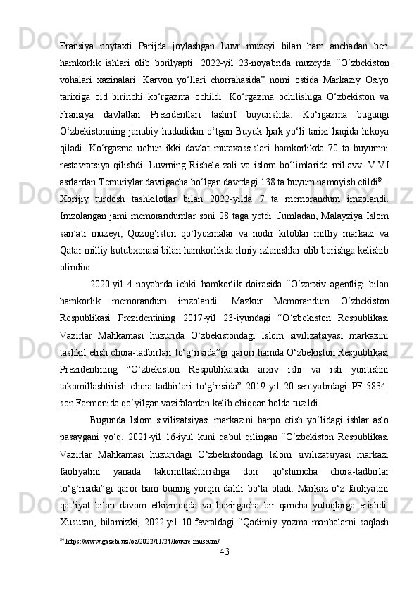 Fransiya   poytaxti   Parijda   joylashgan   Luvr   muzeyi   bilan   ham   anchadan   beri
hamkorlik   ishlari   olib   borilyapti.   2022-yil   23-noyabrida   muzeyda   “ O‘zbekiston
vohalari   xazinalari.   Karvon   yo‘llari   chorrahasida”   nomi   ostida   Markaziy   Osiyo
tarixiga   oid   birinchi   ko‘rgazma   ochildi.   Ko‘rgazma   ochilishiga   O‘zbekiston   va
Fransiya   davlatlari   Prezidentlari   tashrif   buyurishda.   Ko‘rgazma   bugungi
O‘zbekistonning  janubiy hududidan o‘tgan Buyuk Ipak yo‘li  tarixi  haqida hikoya
qiladi.   Ko‘rgazma   uchun   ikki   davlat   mutaxassislari   hamkorlikda   70   ta   buyumni
restavratsiya   qilishdi.   Luvrning   Rishele   zali   va   islom   bo‘limlarida   mil.avv.   V-VI
asrlardan Temuriylar davrigacha bo‘lgan davrdagi 138 ta buyum namoyish etildi 84
. 
Xorijiy   turdosh   tashkilotlar   bilan   2022-yilda   7   ta   memorandum   imzolandi.
Imzolangan jami  memorandumlar soni  28 taga yetdi. Jumladan, Malayziya  Islom
san’ati   muzeyi,   Qozog‘iston   qo‘lyozmalar   va   nodir   kitoblar   milliy   markazi   va
Qatar milliy kutubxonasi bilan hamkorlikda ilmiy izlanishlar olib borishga kelishib
olindi ю
2020-yil   4-noyabrda   ichki   hamkorlik   doirasida   “O‘zarxiv   agentligi   bilan
hamkorlik   memorandum   imzolandi.   Mazkur   Memorandum   O‘zbekiston
Respublikasi   Prezidentining   2017-yil   23-iyundagi   “O‘zbekiston   Respublikasi
Vazirlar   Mahkamasi   huzurida   O‘zbekistondagi   Islom   sivilizatsiyasi   markazini
tashkil etish chora-tadbirlari to‘g‘risida”gi qarori hamda O‘zbekiston Respublikasi
Prezidentining   “O‘zbekiston   Respublikasida   arxiv   ishi   va   ish   yuritishni
takomillashtirish   chora-tadbirlari   to‘g‘risida”   2019-yil   20-sentyabrdagi   PF-5834-
son Farmonida qo‘yilgan vazifalardan kelib chiqqan holda tuzildi .
Bugunda   Islom   sivilizatsiyasi   markazini   barpo   etish   yo‘lidagi   ishlar   aslo
pasaygani   yo‘q.   2021-yil   16-iyul   kuni   qabul   qilingan   “O‘zbekiston   Respublikasi
Vazirlar   Mahkamasi   huzuridagi   O‘zbekistondagi   Islom   sivilizatsiyasi   markazi
faoliyatini   yanada   takomillashtirishga   doir   qo‘shimcha   chora-tadbirlar
to‘g‘risida”gi   qaror   ham   buning   yorqin   dalili   bo‘la   oladi.   Markaz   o‘z   faoliyatini
qat’iyat   bilan   davom   etkizmoqda   va   hozirgacha   bir   qancha   yutuqlarga   erishdi.
Xususan,   bilamizki,   2022-yil   10-fevraldagi   “Qadimiy   yozma   manbalarni   saqlash
84
 https://www.gazeta.uz/oz/2022/11/24/louvre-museum/
43 