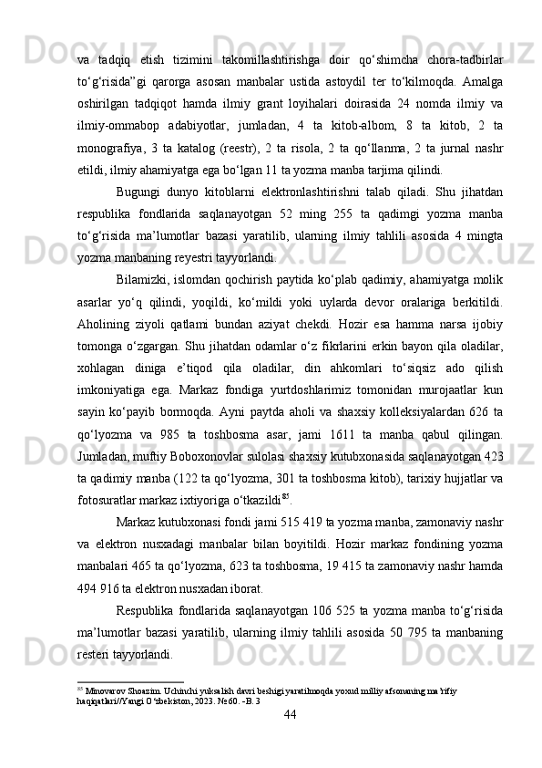 va   tadqiq   etish   tizimini   takomillashtirishga   doir   qo‘shimcha   chora-tadbirlar
to‘g‘risida”gi   qarorga   asosan   manbalar   ustida   astoydil   ter   to‘kilmoqda.   Amalga
oshirilgan   tadqiqot   hamda   ilmiy   grant   loyihalari   doirasida   24   nomda   ilmiy   va
ilmiy-ommabop   adabiyotlar,   jumladan,   4   ta   kitob-albom,   8   ta   kitob,   2   ta
monografiya,   3   ta   katalog   (reestr),   2   ta   risola,   2   ta   qo‘llanma,   2   ta   jurnal   nashr
etildi, ilmiy ahamiyatga ega bo‘lgan 11 ta yozma manba tarjima qilindi.
Bugungi   dunyo   kitoblarni   elektronlashtirishni   talab   qiladi.   Shu   jihatdan
respublika   fondlarida   saqlanayotgan   52   ming   255   ta   qadimgi   yozma   manba
to‘g‘risida   ma’lumotlar   bazasi   yaratilib,   ularning   ilmiy   tahlili   asosida   4   mingta
yozma manbaning reyestri tayyorlandi.
Bilamizki, islomdan qochirish paytida ko‘plab qadimiy, ahamiyatga molik
asarlar   yo‘q   qilindi,   yoqildi,   ko‘mildi   yoki   uylarda   devor   oralariga   berkitildi.
Aholining   ziyoli   qatlami   bundan   aziyat   chekdi.   Hozir   esa   hamma   narsa   ijobiy
tomonga o‘zgargan. Shu jihatdan odamlar  o‘z fikrlarini  erkin bayon qila oladilar,
xohlagan   diniga   e’tiqod   qila   oladilar,   din   ahkomlari   to‘siqsiz   ado   qilish
imkoniyatiga   ega.   Markaz   fondiga   yurtdoshlarimiz   tomonidan   murojaatlar   kun
sayin   ko‘payib   bormoqda.   Ayni   paytda   aholi   va   shaxsiy   kolleksiyalardan   626   ta
qo‘lyozma   va   985   ta   toshbosma   asar,   jami   1611   ta   manba   qabul   qilingan.
Jumladan, muftiy Boboxonovlar sulolasi shaxsiy kutubxonasida saqlanayotgan 423
ta qadimiy manba (122 ta qo‘lyozma, 301 ta toshbosma kitob), tarixiy hujjatlar va
fotosuratlar markaz ixtiyoriga o‘tkazildi 85
.
Markaz kutubxonasi fondi jami 515 419 ta yozma manba, zamonaviy nashr
va   elektron   nusxadagi   manbalar   bilan   boyitildi.   Hozir   markaz   fondining   yozma
manbalari 465 ta qo‘lyozma, 623 ta toshbosma, 19 415 ta zamonaviy nashr hamda
494 916 ta elektron nusxadan iborat. 
Respublika  fondlarida saqlanayotgan  106 525 ta yozma  manba to‘g‘risida
ma’lumotlar   bazasi   yaratilib,   ularning   ilmiy   tahlili   asosida   50   795   ta   manbaning
resteri tayyorlandi.
85
 Minovarov Shoazim. Uchinchi yuksalish davri beshigi yaratilmoqda yoxud milliy afsonaning ma’rifiy 
haqiqatlari//Yangi O‘zbekiston, 2023. № 60.   B. 3
44 