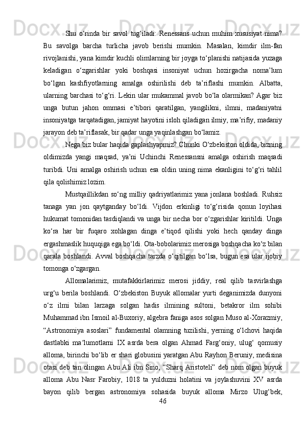 Shu   o‘rinda   bir   savol   tug‘iladi:   Renessans   uchun   muhim   xususiyat   nima?
Bu   savolga   barcha   turlicha   javob   berishi   mumkin.   Masalan,   kimdir   ilm-fan
rivojlanishi, yana kimdir kuchli olimlarning bir joyga to‘planishi natijasida yuzaga
keladigan   o‘zgarishlar   yoki   boshqasi   insoniyat   uchun   hozirgacha   noma’lum
bo‘lgan   kashfiyotlarning   amalga   oshirilishi   deb   ta’riflashi   mumkin.   Albatta,
ularning  barchasi   to‘g‘ri.  Lekin ular  mukammal   javob bo‘la olarmikan?  Agar  biz
unga   butun   jahon   ommasi   e’tibori   qaratilgan,   yangilikni,   ilmni,   madaniyatni
insoniyatga tarqatadigan, jamiyat hayotini isloh qiladigan ilmiy, ma’rifiy, madaniy
jarayon deb ta’riflasak, bir qadar unga yaqinlashgan bo‘lamiz.
Nega biz bular haqida gaplashyapmiz? Chunki O‘zbekiston oldida, bizning
oldimizda   yangi   maqsad,   ya’ni   Uchinchi   Renessansni   amalga   oshirish   maqsadi
turibdi.   Uni   amalga   oshirish   uchun   esa   oldin   uning   nima   ekanligini   to‘g‘ri   tahlil
qila qolishimiz lozim. 
Mustqaillikdan so‘ng milliy qadriyatlarimiz yana jonlana boshladi. Ruhsiz
tanaga   yan   jon   qaytganday   bo‘ldi.   Vijdon   erkinligi   to‘g‘risida   qonun   loyihasi
hukumat tomonidan tasdiqlandi va unga bir necha bor o‘zgarishlar kiritildi. Unga
ko‘ra   har   bir   fuqaro   xohlagan   dinga   e’tiqod   qilishi   yoki   hech   qanday   dinga
ergashmaslik huquqiga ega bo‘ldi. Ota-bobolarimiz merosiga boshqacha ko‘z bilan
qarala boshlandi. Avval  boshqacha tarzda o‘qitilgan bo‘lsa,  bugun esa ular  ijobiy
tomonga o‘zgargan. 
Allomalarimiz,   mutafakkirlarimiz   merosi   jiddiy,   real   qilib   tasvirlashga
urg‘u   berila   boshlandi.   O‘zbekiston   Buyuk   allomalar   yurti   deganimizda   dunyoni
o‘z   ilmi   bilan   larzaga   solgan   hadis   ilmining   sultoni,   betakror   ilm   sohibi
Muhammad ibn Ismoil al-Buxoriy, algebra faniga asos solgan Muso al-Xorazmiy,
“Astronomiya   asoslari”   fundamental   olamning   tuzilishi,   yerning   o‘lchovi   haqida
dastlabki   ma lumotlarni   IX   asrda   bera   olgan   Ahmad   Farg‘oniy,   ulug‘   qomusiyʻ
alloma, birinchi bo‘lib er shari globusini yaratgan Abu Rayhon Beruniy, medisina
otasi  deb tan  olingan  Abu Ali  ibn Sino, “Sharq Aristoteli” deb nom  olgan buyuk
alloma   Abu   Nasr   Farobiy,   1018   ta   yulduzni   holatini   va   joylashuvini   XV   asrda
bayon   qilib   bergan   astronomiya   sohasida   buyuk   alloma   Mirzo   Ulug‘bek,
46 