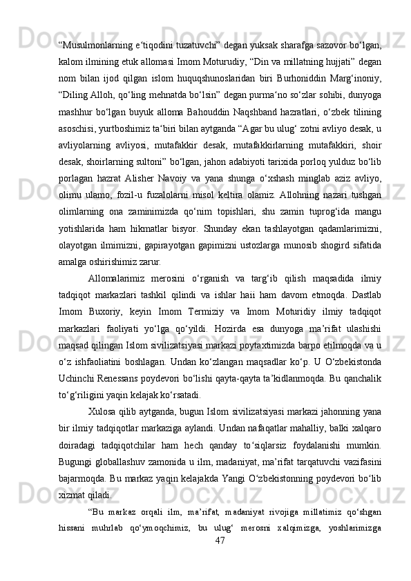 “Musulmonlarning e tiqodini tuzatuvchi” degan yuksak sharafga sazovor bo‘lgan,ʻ
kalom ilmining etuk allomasi Imom Moturudiy, “Din va millatning hujjati” degan
nom   bilan   ijod   qilgan   islom   huquqshunoslaridan   biri   Burhoniddin   Marg‘inoniy,
“Diling Alloh, qo‘ling mehnatda bo‘lsin” degan purma no so‘zlar sohibi, dunyoga	
ʻ
mashhur   bo‘lgan   buyuk   alloma   Bahouddin   Naqshband   hazratlari,   o‘zbek   tilining
asoschisi, yurtboshimiz ta biri bilan aytganda “Agar bu ulug‘ zotni avliyo desak, u	
ʻ
avliyolarning   avliyosi,   mutafakkir   desak,   mutafakkirlarning   mutafakkiri,   shoir
desak, shoirlarning sultoni” bo‘lgan, jahon adabiyoti tarixida porloq yulduz bo‘lib
porlagan   hazrat   Alisher   Navoiy   va   yana   shunga   o‘xshash   minglab   aziz   avliyo,
olimu   ulamo,   fozil-u   fuzalolarni   misol   keltira   olamiz.   Allohning   nazari   tushgan
olimlarning   ona   zaminimizda   qo‘nim   topishlari,   shu   zamin   tuprog‘ida   mangu
yotishlarida   ham   hikmatlar   bisyor.   Shunday   ekan   tashlayotgan   qadamlarimizni,
olayotgan   ilmimizni,   gapirayotgan   gapimizni   ustozlarga   munosib   shogird   sifatida
amalga oshirishimiz zarur.
Allomalarimiz   merosini   o‘rganish   va   targ‘ib   qilish   maqsadida   ilmiy
tadqiqot   markazlari   tashkil   qilindi   va   ishlar   haii   ham   davom   etmoqda.   Dastlab
Imom   Buxoriy,   keyin   Imom   Termiziy   va   Imom   Moturidiy   ilmiy   tadqiqot
markazlari   faoliyati   yo‘lga   qo‘yildi.   Hozirda   esa   dunyoga   ma’rifat   ulashishi
maqsad qilingan Islom sivilizatsiyasi markazi poytaxtimizda barpo etilmoqda va u
o‘z   ishfaoliatini   boshlagan.   Undan   ko‘zlangan   maqsadlar   ko‘p.   U   O‘zbekistonda
Uchinchi Renessans poydevori bo‘lishi qayta-qayta ta’kidlanmoqda. Bu qanchalik
to‘g‘riligini yaqin kelajak ko‘rsatadi.  
Xulosa qilib aytganda, bugun Islom sivilizatsiyasi markazi jahonning yana
bir ilmiy tadqiqotlar markaziga aylandi. Undan nafaqatlar mahalliy, balki xalqaro
doiradagi   tadqiqotchilar   ham   hech   qanday   to siqlarsiz   foydalanishi   mumkin.	
ʻ
Bugungi  globallashuv   zamonida  u  ilm,  madaniyat,  ma’rifat   tarqatuvchi   vazifasini
bajarmoqda. Bu markaz yaqin kelajakda Yangi O zbekistonning poydevori bo lib
ʻ ʻ
xizmat qiladi.
“Bu   markaz   orqali   ilm,   ma’rifat,   madaniyat   rivojiga   millatimiz   qo‘shgan
hissani   muhrlab   qo‘ymoqchimiz,   bu   ulug‘   merosni   xalqimizga,   yoshlarimizga
47 