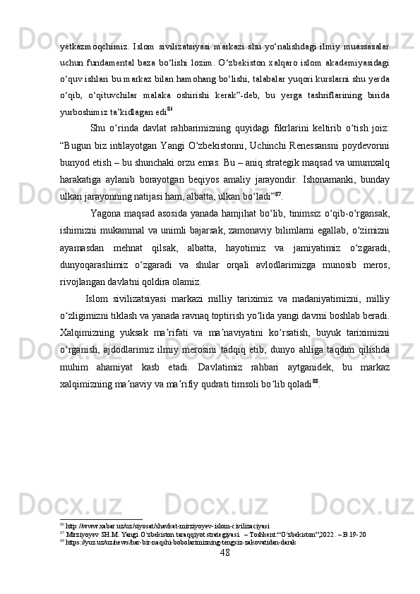 yetkazmoqchimiz.   Islom   sivilizatsiyasi   markazi   shu   yo‘nalishdagi   ilmiy   muassasalar
uchun   fundamental   baza   bo‘lishi   lozim.   O‘zbekiston   xalqaro   islom   akademiyasidagi
o‘quv ishlari bu markaz bilan hamohang bo‘lishi, talabalar yuqori kurslarni shu yerda
o‘qib,   o‘qituvchilar   malaka   oshirishi   kerak”-deb,   bu   yerga   tashriflarining   birida
yurboshimiz ta’kidlagan edi 86
Shu   o rinda   davlat   rahbarimizning   quyidagi   fikrlarini   keltirib   o tish   joiz:ʻ ʻ
“Bugun  biz intilayotgan  Yangi   O zbekistonni,  Uchinchi  Renessansni   poydevorini	
ʻ
bunyod etish – bu shunchaki orzu emas. Bu – aniq strategik maqsad va umumxalq
harakatiga   aylanib   borayotgan   beqiyos   amaliy   jarayondir.   Ishonamanki,   bunday
ulkan jarayonning natijasi ham, albatta, ulkan bo ladi”	
ʻ 87
.
Yagona maqsad asosida  yanada hamjihat bo lib, tinimsiz o qib-o rgansak,	
ʻ ʻ ʻ
ishimizni  mukammal  va unimli bajarsak, zamonaviy bilimlarni egallab, o zimizni	
ʻ
ayamasdan   mehnat   qilsak,   albatta,   hayotimiz   va   jamiyatimiz   o zgaradi,
ʻ
dunyoqarashimiz   o zgaradi   va   shular   orqali   avlodlarimizga   munosib   meros,	
ʻ
rivojlangan davlatni qoldira olamiz.
Islom   sivilizatsiyasi   markazi   milliy   tariximiz   va   madaniyatimizni,   milliy
o zligimizni tiklash va yanada ravnaq toptirish yo lida yangi davrni boshlab beradi.	
ʻ ʻ
Xalqimizning   yuksak   ma rifati   va   ma naviyatini   ko rsatish,   buyuk   tariximizni	
ʼ ʼ ʻ
o rganish,   ajdodlarimiz   ilmiy   merosini   tadqiq   etib,   dunyo   ahliga   taqdim   qilishda	
ʻ
muhim   ahamiyat   kasb   etadi.   Davlatimiz   rahbari   aytganidek,   bu   markaz
xalqimizning ma naviy va ma rifiy qudrati timsoli bo lib qoladi	
ʼ ʼ ʻ 88
.
86
 http://www.xabar.uz/uz/siyosat/shavkat-mirziyoyev-islom-civilizaciyasi
87
 Mirziyoyev SH.M. Yangi O zbekiston taraqqiyot strategiyasi.  – Toshkent:“O zbekiston”,2022. – B.19-20	
ʻ ʻ
88
 https://yuz.uz/uz/news/har-bir-naqshi-bobolarimizning-tengsiz-zakovatidan-darak
48 