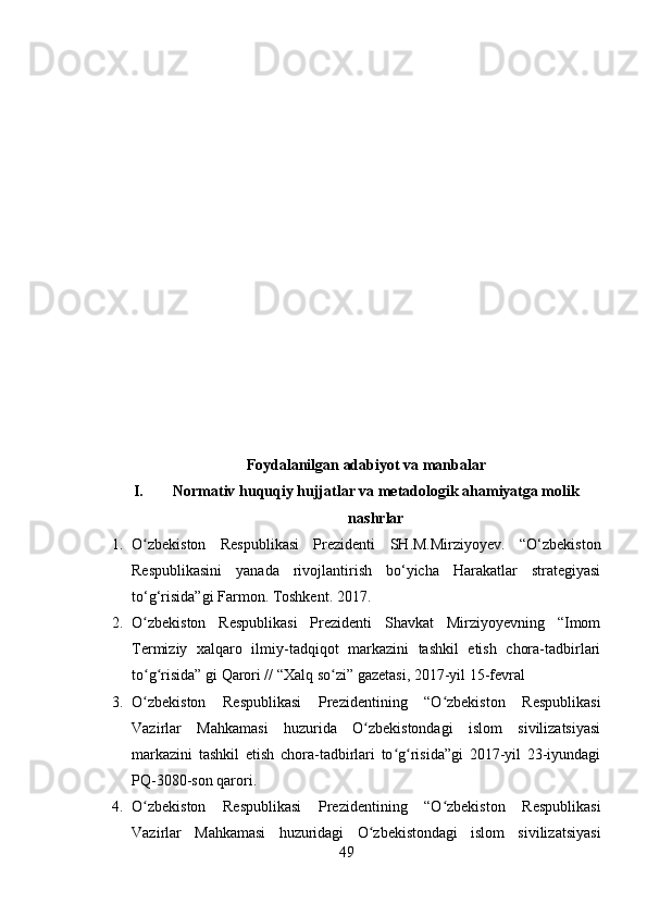 Foydalanilgan adabiyot va manbalar
I. Normativ huquqiy hujjatlar va metadologik ahamiyatga molik
nashrlar
1. O zbekiston   Respublikasi   Prezidenti  ʻ SH.M.Mirziyoyev.   “ O‘zbekiston
Respublikasini   yanada   rivojlantirish   bo‘yicha   Harakatlar   strategiyasi
to‘g‘risida”gi Farmon. Toshkent. 2017.
2. O zbekiston   Respublikasi   Prezidenti   Shavkat   Mirziyoyevning   “Imom
ʻ
Termiziy   xalqaro   ilmiy-tadqiqot   markazini   tashkil   etish   chora-tadbirlari
to g risida” gi Qarori // “Xalq so zi” gazetasi, 2017-yil 15-fevral
ʻ ʻ ʻ
3. O zbekiston   Respublikasi   Prezidentining   “O zbekiston   Respublikasi
ʻ ʻ
Vazirlar   Mahkamasi   huzurida   O zbekistondagi   islom   sivilizatsiyasi	
ʻ
markazini   tashkil   etish   chora-tadbirlari   to g risida”gi   2017-yil   23-iyundagi	
ʻ ʻ
PQ-3080-son qarori.
4. O zbekiston   Respublikasi   Prezidentining   “O zbekiston   Respublikasi	
ʻ ʻ
Vazirlar   Mahkamasi   huzuridagi   O zbekistondagi   islom   sivilizatsiyasi	
ʻ
49 