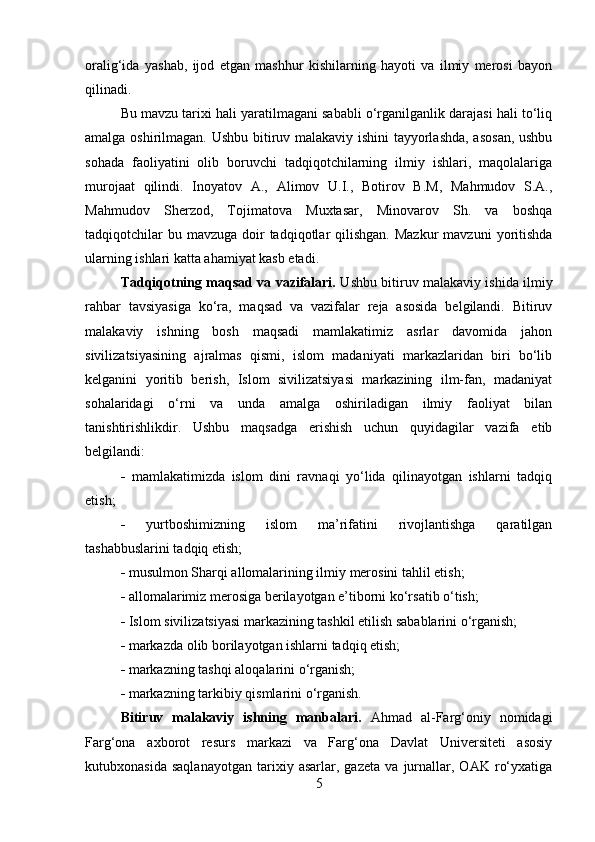 oralig‘ida   yashab,   ijod   etgan   mashhur   kishilarning   hayoti   va   ilmiy   merosi   bayon
qilinadi.  
Bu mavzu tarixi hali yaratilmagani sababli o‘rganilganlik darajasi hali to‘liq
amalga oshirilmagan. Ushbu bitiruv malakaviy ishini tayyorlashda, asosan, ushbu
sohada   faoliyatini   olib   boruvchi   tadqiqotchilarning   ilmiy   ishlari,   maqolalariga
murojaat   qilindi.   Inoyatov   A.,   Alimov   U.I.,   Botirov   B.M,   Mahmudov   S.A.,
Mahmudov   Sherzod,   Tojimatova   Muxtasar,   Minovarov   Sh.   va   boshqa
tadqiqotchilar   bu mavzuga  doir  tadqiqotlar  qilishgan.  Mazkur  mavzuni   yoritishda
ularning ishlari katta ahamiyat kasb etadi.
Tadqiqotning maqsad va vazifalari.   Ushbu bitiruv malakaviy ishida ilmiy
rahbar   tavsiyasiga   ko‘ra,   maqsad   va   vazifalar   reja   asosida   belgilandi.   Bitiruv
malakaviy   ishning   bosh   maqsadi   mamlakatimiz   asrlar   davomida   jahon
sivilizatsiyasining   ajralmas   qismi,   islom   madaniyati   markazlaridan   biri   bo‘lib
kelganini   yoritib   berish,   Islom   sivilizatsiyasi   markazining   ilm-fan,   madaniyat
sohalaridagi   o‘rni   va   unda   amalga   oshiriladigan   ilmiy   faoliyat   bilan
tanishtirishlikdir.   Ushbu   maqsadga   erishish   uchun   quyidagilar   vazifa   etib
belgilandi:
   mamlakatimizda   islom   dini   ravnaqi   yo‘lida   qilinayotgan   ishlarni   tadqiq
etish;
   yurtboshimizning   islom   ma’rifatini   rivojlantishga   qaratilgan
tashabbuslarini tadqiq etish;
  musulmon Sharqi allomalarining ilmiy merosini tahlil etish;
  allomalarimiz merosiga berilayotgan e’tiborni ko‘rsatib o‘tish;
  Islom sivilizatsiyasi markazining tashkil etilish sabablarini o‘rganish;
  markazda olib borilayotgan ishlarni tadqiq etish;
  markazning tashqi aloqalarini o‘rganish;
  markazning tarkibiy qismlarini o‘rganish.
Bitiruv   malakaviy   ishning   manbalari.   Ahmad   al-Farg‘oniy   nomidagi
Farg‘ona   axborot   resurs   markazi   va   Farg‘ona   Davlat   Universiteti   asosiy
kutubxonasida   saqlanayotgan   tarixiy   asarlar,   gazeta   va   jurnallar,   OAK   ro‘yxatiga
5 