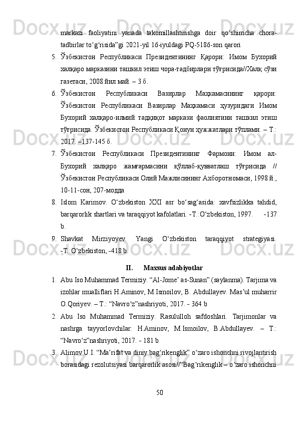 markazi   faoliyatini   yanada   takomillashtirishga   doir   qo shimcha   chora-ʻ
tadbirlar to g risida”gi 2021-yil 16-iyuldagi PQ-5186-son qarori	
ʻ ʻ
5. Ўзбекистон   Республикаси   Президентининг   Қарори :   Имом   Бухорий
халқаро   марказини   ташкил   этиш   чора - тадбирлари   тўғрисида // Халқ   сўзи
газетаси , 2008  йил   май .  – 3  б .
6. Ўзбекистон   Республикаси   Вазирлар   Маҳкамасининг   қарори :
Ўзбекистон   Республикаси   Вазирлар   Маҳкамаси   ҳузуридаги   Имом
Бухорий   халқаро - илмий   тадқиқот   маркази   фаолиятини   ташкил   этиш
тўғрисида .  Ўзбекистон   Республикаси   Қонун   ҳужжатлари   тўплами . –  Т .:
2017. –137-145  б .
7. Ўзбекистон   Республикаси   Президентининг   Фармони :   Имом   ал -
Бухорий   халқаро   жамғармасини   қўллаб - қувватлаш   тўғрисида   //
Ўзбекистон   Республикаси   Олий   Мажлисининг   Ахборотномаси , 1998  й .,
10-11- сон , 207- модда
8. Islom   Karimov.   O‘zbekiston   XXI   asr   bo‘sag‘asida:   xavfsizlikka   tahdid,
barqarorlik shartlari va taraqqiyot kafolatlari.   T.:O‘zbekiston, 1997.        137
b.
9. Shavkat   Mirziyoyev.   Yangi   O‘zbekiston   taraqqiyot   strategiyasi.
 T.:O‘zbekiston,   418 b.
II. Maxsus adabiyotlar
1. Abu Iso Muhammad Termiziy. “Al-Jome  as-Sunan” (saylanma). Tarjima va	
ʼ
izohlar mualliflari H.Aminov, M.Ismoilov, B. Abdullayev. Mas ul muharrir	
ʼ
O.Qoriyev. – T.: “Navro z”nashriyoti, 2017. 	
ʻ   364 b
2. Abu   Iso   Muhammad   Termiziy.   Rasululloh   safdoshlari.   Tarjimonlar   va
nashrga   tayyorlovchilar:   H.Aminov,   M.Ismoilov,   B.Abdullayev.   –   T.:
“Navro z”nashriyoti, 2017. 	
ʻ   181 b
3. Alimov U.I. “Ma’rifat va diniy bag rikenglik” o zaro ishonchni rivojlantirish	
ʻ ʻ
borasidagi rezolutsiyasi barqarorlik asosi//“Bag rikenglik – o zaro ishonchni	
ʻ ʻ
50 