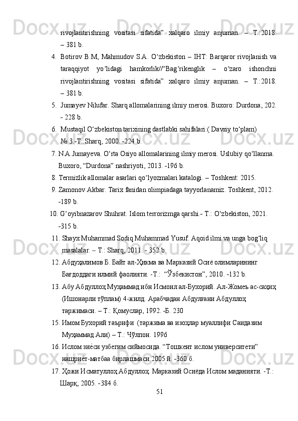 rivojlantirishning   vositasi   sifatida”   xalqaro   ilmiy   anjuman.   –   T.:2018.
– 381 b.
4. Botirov  B.M,   Mahmudov  S.A.  O zbekiston  –  IHT:  Barqaror   rivojlanish   vaʻ
taraqqiyot   yo lidagi   hamkorlik//“Bag rikenglik   –   o zaro   ishonchni	
ʻ ʻ ʻ
rivojlantirishning   vositasi   sifatida”   xalqaro   ilmiy   anjuman.   –   T.:2018.
– 381 b.
5. Jumayev Nilufar. Sharq allomalarining ilmiy merosi. Buxoro: Durdona, 202.
  228 b.
6. Mustaqil O‘zbekiston tarixining dastlabki sahifalari:( Davriy to‘plam)
№  3.  T.:Sharq, 2000.   224 b. 
     7. N.A.Jumayeva. O‘rta Osiyo allomalarining ilmiy merosi. Uslubiy qo‘llanma.
         Buxoro, “Durdona” nashriyoti, 2013.   196 b.
      8. Termizlik allomalar asarlari qo lyozmalari katalogi. – Toshkent: 2015.	
ʻ
     9. Zamonov Akbar. Tarix fanidan olimpiadaga tayyorlanamiz. Toshkent, 2012.
           189 b.
    10. G‘oyibnazarov Shuhrat. Islom terrorizmga qarshi.   T.: O‘zbekiston, 2021.
           315 b.
     11. Shayx Muhammad Sodiq Muhammad Yusuf. Aqoid ilmi va unga bog liq  	
ʻ
           masalalar.   	
‒ T .:  Sharq , 2011.    352  b .
     12.  Абдуҳалимов Б. Байт ал-Ҳикма ва Марказий Осиё олимларининг   
            Бағдоддаги илмий фаолияти. -Т.:  “Ўзбекистон”, 2010 .   132  b .
     13. Абу Абдуллоҳ Муҳаммад ибн Исмоил ал-Бухорий. Ал-Жомеъ ас-саҳиҳ
           (Ишонарли тўплам) 4-жилд. Арабчадан Абдулғани Абдуллоҳ  
           таржимаси. – Т.: Қомуслар, 1992.    Б. 230
     15. Имом Бухорий таърифи  (таржима ва изоҳлар муаллифи Саидазим 
           Муҳаммад Али) – Т.: Чўлпон. 1996
     16. Ислом зи
е?си узбегим сиймосида. “Тошкент ислом университети” 
           нашри	
е?т-матбаа бирлашмаси.2005 й.   360 б.
     17.  Ҳожи Исматуллоҳ Абдуллоҳ. Марказий Осиёда Ислом маданияти. -Т.:
           Шарқ, 2005.    384 б.
51 