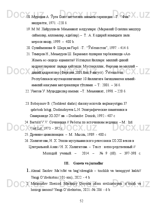      18.  Муродов А. Ўрта Осиё хаттотлик санъати тарихидан.  - Т.: “Фан” 
            нашриёти ,  1971.   220 б .
     19. М. М. Хайруллаев. Маънавият юлдузлари: (Марказий Осиёлик машхур
           сиймолар, алломалар, адиблар).–  Т.: А. К o дирий номидаги халк 
           мероси нашр, 1999. –  400  b .
     20.  Сулаймонова Ф. Шарқ ва Ғарб. -Т.: “Ўзбекистон”, 1997.     414 б.
     21. Темиров Н., Маъмуров Ш. Баркамол ёшларни тарбиялашда «Ал-
           Жомеъ ас-саҳиҳ» аҳамияти// Истиқлол йиллари: миллий-диний 
           қадриятларнинг халққа қайтиши. Мустақиллик, Фарғона ва миллий – 
           диний қадриятлар (Фарғона 2001 йил 9-август). Ўзбекистон  
           Республикаси мустақиллигининг 10 йиллигига бағишланган илмий-
           амалий анжуман материаллари тўплами. – Т.: 2001. – 36 б.
    22.  Уватов У. Муҳаддислар имоми. –Т.: Маънавият, 1998 .  – 220 б.
    23.  Bobojonov   B . ( Toshkent   shahri )  shaxsiy   arxivida   saqlanayotgan  37 
           qabrtosh   bitigi ;  Dodxudoyeva   L . N . Эпиграфические памятники в  
         Самарканде  XI-XIV  вв .   – Dushanbe: Donish, 1992.    407 с
   24.  Bartold   V . V . Сочинения // Работы по источникам ведения.   –  M .:  Izd . 
          Vost . Lit , 1973.    392 с
   25. Древние цивилизации.   –  М.: Мысль, 1989.    480 с
   26.  Холигитова, Н. Х. Эпоха мусульманского ренессанса IX-XII веков в  
        Центральной Азии / Н. Х. Холигитова. –  Текст : непосредственный //      
                Молодой   ученый.   –     2014.   –     №   9   (68).   –   397-398   с.
III. Gazeta   va   jurnallar
1. Akmal   Saidov.   Ma’rifat   va   bag‘rikenglik   –   tinchlik   va   taraqqiyot   kaliti//
Yangi O‘zbekiston (101-son), 2022.    4 b
2. Mahmudov   Sherzod.   Markaziy   Osiyoda   islom   sivilizatsiyasi:   o‘tmish   va
hozirgi zamon// Yangi O‘zbekiston, 2021.  № 206.    6 b
52 