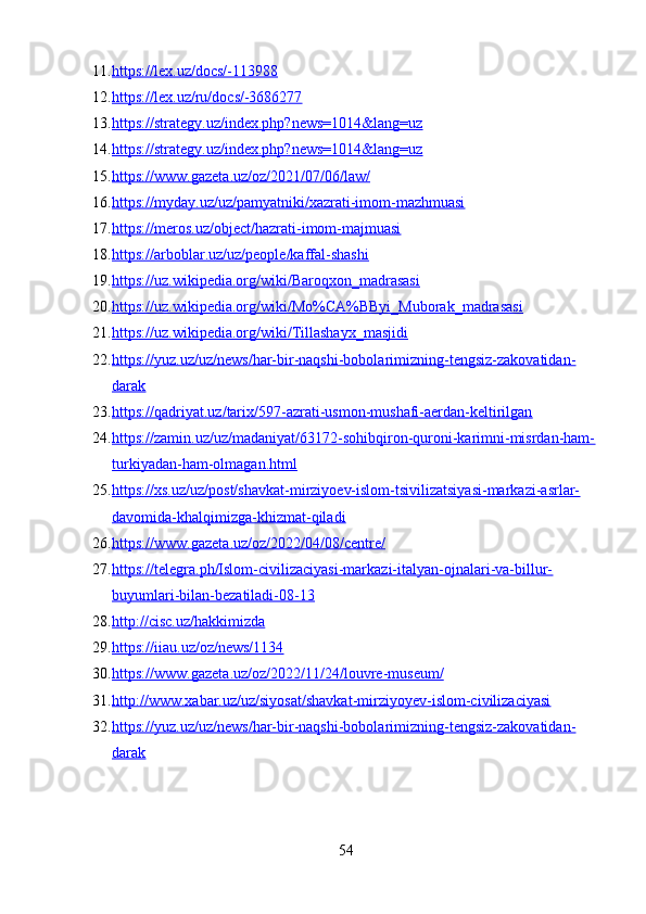 11. https://lex.uz/docs/-113988   
12. https://lex.uz/ru/docs/-3686277   
13. https://strategy.uz/index.php?news=1014&lang=uz   
14. https://strategy.uz/index.php?news=1014&lang=uz   
15. https://www.gazeta.uz/oz/2021/07/06/law/   
16. https://myday.uz/uz/pamyatniki/xazrati-imom-mazhmuasi   
17. https://meros.uz/object/hazrati-imom-majmuasi   
18. https://arboblar.uz/uz/people/kaffal-shashi   
19. https://uz.wikipedia.org/wiki/Baroqxon_madrasasi   
20. https://uz.wikipedia.org/wiki/Mo%CA%BByi_Muborak_madrasasi   
21. https://uz.wikipedia.org/wiki/Tillashayx_masjidi   
22. https://yuz.uz/uz/news/har-bir-naqshi-bobolarimizning-tengsiz-zakovatidan-   
darak
23. https://qadriyat.uz/tarix/597-azrati-usmon-mushafi-aerdan-keltirilgan   
24. https://zamin.uz/uz/madaniyat/63172-sohibqiron-quroni-karimni-misrdan-ham-   
turkiyadan-ham-olmagan.html
25. https://xs.uz/uz/post/shavkat-mirziyoev-islom-tsivilizatsiyasi-markazi-asrlar-   
davomida-khalqimizga-khizmat-qiladi
26. https://www.gazeta.uz/oz/2022/04/08/centre/   
27. https://telegra.ph/Islom-civilizaciyasi-markazi-italyan-ojnalari-va-billur-   
buyumlari-bilan-bezatiladi-08-13
28. http://cisc.uz/hakkimizda   
29. https://iiau.uz/oz/news/1134   
30. https://www.gazeta.uz/oz/2022/11/24/louvre-museum/   
31. http://www.xabar.uz/uz/siyosat/shavkat-mirziyoyev-islom-civilizaciyasi   
32. https://yuz.uz/uz/news/har-bir-naqshi-bobolarimizning-tengsiz-zakovatidan-   
darak
54 