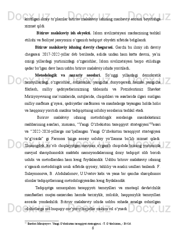kiritilgan ilmiy to‘plamlar bitiruv malakaviy ishining manbaviy asosini boyitishga
xizmat qildi.
  Bitiruv   malakaviy   ish   obyekti.   Islom   sivilizatsiyasi   markazining   tashkil
etilishi va faoliyat jarayonini o‘rganish tadqiqot obyekti sifatida belgilandi.
Bitiruv   malakaviy   ishning   davriy   chegarasi.   Garchi   bu   ilmiy   ish   davriy
chegarasi   2017-2022-yillar   deb   berilsada,   aslida   undan   ham   katta   davrni,   ya’ni
oxirgi   yillardagi   yurtimizdagi   o‘zgarishlar,   Islom   sivilizatsiyasi   barpo   etilishiga
qadar bo‘lgan davr ham ushbu bitiruv malakviy ishida yoritiladi .
Metodologik   va   nazariy   asoslari.   So‘nggi   yillardagi   demokratik
tamoyillardagi   o‘zgarishlar,   oshkoralik,   yangicha   dunyoqarash   hamda   yangicha
fikrlash,   milliy   qadriyatlarimizning   tiklanishi   va   Prezidentimiz   Shavkat
Mirziyoyevning ma’ruzalarida, nutqlarida, chiqishlari  va  asarlarida ilgari  surilgan
milliy mafkura g‘oyasi, qadriyatlar mafkurasi va manbalarga tayangan holda holis
va haqqoniy yoritish mazkur tadqiqotning uslubiy asoslarini tashkil etadi.
Biriruv   malakviy   ishning   metodologik   asoslariga   mamlakatimiz
raahbarining   asarlari,   xususan,   “Yangi   O‘zbekiston   taraqqiyot   strategiyasi” 12
asari
va   “2022-2026-yillarga   mo‘ljallangan   Yangi   O‘zbekiston   taraqqiyot   strategiyasi
to‘g‘risida”   gi   Farmoni   bizga   asosiy   uslubiy   yo‘llanma   bo‘lib   xizmat   qiladi.
Shuningdek, ko‘rib  chiqilayotgan mavzuni  o‘rganib  chiqishda  bizning  yurtimizda
mavjud   sharqshunoslik   maktabi   namoyondalarining   ilmiy   tadqiqot   olib   borish
uslubi   va   metodlaridan   ham   keng   foydalandik.   Ushbu   bitiruv   malakaviy   ishning
o‘rganish metodologik usuli sifatida qiyosiy, tahliliy va analiz usullari tanlandi. F.
Sulaymonova,   B.   Abduhalimov,   U.Uvatov   kabi   va   yana   bir   qancha   sharqshunos
olimlar tadqiqotlarining metodologiyasidan keng foydalandik. 
Tadqiqotga   umumjahon   taraqqiyoti   tamoyillari   va   mustaqil   davlatchilik
manfaatlari   nuqtai-nazaridan   hamda   tarixiylik,   xolislik,   haqqoniylik   tamoyillari
asosida   yondashildi.   Bitiruv   malakaviy   ishida   ushbu   sohada   amalga   oshirilgan
islohotlarga oid huquqiy-me’yoriy hujjatlar muhim rol o‘ynadi.
12
 Shavkat Mirziyoyev. Yangi O‘zbekiston taraqqiyot strategiyasi.   T.:O‘zbekiston,    B.416.
6 