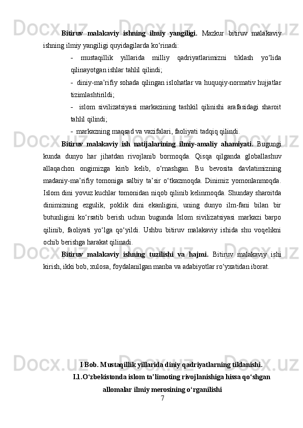 Bitiruv   malakaviy   ishning   ilmiy   yangiligi.   Mazkur   bitiruv   malakaviy
ishning ilmiy yangiligi quyidagilarda ko‘rinadi:
   mustaqillik   yillarida   milliy   qadriyatlarimizni   tiklash   yo‘lida
qilinayotgan ishlar tahlil qilindi;
    diniy-ma’rifiy sohada qilingan islohatlar va huquqiy-normativ hujjatlar
tizimlashtirildi;
     islom   sivilizatsiyasi   markazining   tashkil   qilinishi   arafasidagi   sharoit
tahlil qilindi;
   markazning maqsad va vazifalari, faoliyati tadqiq qilindi.
Bitiruv   malakaviy   ish   natijalarining   ilmiy-amaliy   ahamiyati.   Bugungi
kunda   dunyo   har   jihatdan   rivojlanib   bormoqda.   Qisqa   qilganda   globallashuv
allaqachon   ongimizga   kirib   kelib,   o‘rnashgan.   Bu   bevosita   davlatimizning
madaniy-ma’rifiy   tomoniga   salbiy   ta’sir   o‘tkazmoqda.   Dinimiz   yomonlanmoqda.
Islom dini yovuz kuchlar tomonidan niqob qilinib kelinmoqda. Shunday sharoitda
dinimizning   ezgulik,   poklik   dini   ekanligini,   uning   dunyo   ilm-fani   bilan   bir
butunligini   ko‘rsatib   berish   uchun   bugunda   Islom   sivilizatsiyasi   markazi   barpo
qilinib,   faoliyati   yo‘lga   qo‘yildi.   Ushbu   bitiruv   malakaviy   ishida   shu   voqelikni
ochib berishga harakat qilinadi.
Bitiruv   malakaviy   ishning   tuzilishi   va   hajmi.   Bitiruv   malakaviy   ishi
kirish, ikki bob, xulosa, foydalanilgan manba va adabiyotlar ro‘yxatidan iborat. 
I Bob. Mustaqillik yillarida diniy qadriyatlarning tiklanishi.
I.1.O‘zbekistonda islom ta’limoting rivojlanishiga hissa qo‘shgan
allomalar ilmiy merosining o‘rganilishi
7 