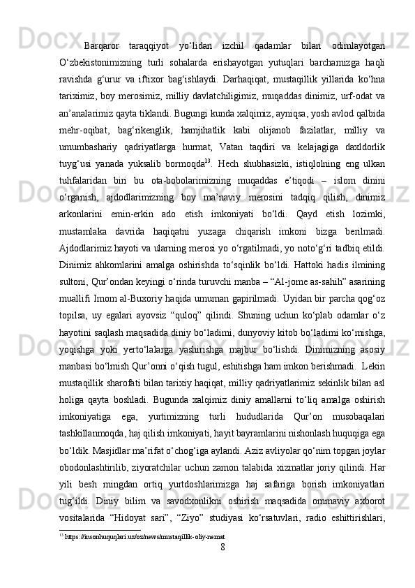 Barqaror   taraqqiyot   yo‘lidan   izchil   qadamlar   bilan   odimlayotgan
O‘zbekistonimizning   turli   sohalarda   erishayotgan   yutuqlari   barchamizga   haqli
ravishda   g‘urur   va   iftixor   bag‘ishlaydi.   D arhaqiqat,   mustaqillik   yillarida   ko‘hna
tariximiz,   boy  merosimiz,   milliy   davlatchiligimiz,  muqaddas   dinimiz,   urf-odat   va
an’analarimiz qayta tiklandi. Bugungi kunda xalqimiz, ayniqsa, yosh avlod qalbida
mehr-oqibat,   bag‘rikenglik,   hamjihatlik   kabi   olijanob   fazilatlar,   milliy   va
umumbashariy   qadriyatlarga   hurmat,   Vatan   taqdiri   va   kelajagiga   daxldorlik
tuyg‘usi   yanada   yuksalib   bormoqda 13
.   Hech   shubhasizki,   istiqlolning   eng   ulkan
tuhfalaridan   biri   bu   ota-bobolarimizning   muqaddas   e’tiqodi   –   islom   dinini
o‘rganish,   ajdodlarimizning   boy   ma’naviy   merosini   tadqiq   qilish,   dinimiz
arkonlarini   emin-erkin   ado   etish   imkoniyati   bo‘ldi.   Qayd   etish   lozimki,
mustamlaka   davrida   haqiqatni   yuzaga   chiqarish   imkoni   bizga   berilmadi.
Ajdodlarimiz hayoti va ularning merosi yo o‘rgatilmadi, yo noto‘g‘ri tadbiq etildi.
Dinimiz   ahkomlarini   amalga   oshirishda   to‘sqinlik   bo‘ldi.   Hattoki   hadis   ilmining
sultoni, Qur’ondan keyingi o‘rinda turuvchi manba – “Al-jome as-sahih” asarining
muallifi Imom al-Buxoriy haqida umuman gapirilmadi. Uyidan bir parcha qog‘oz
topilsa,   uy   egalari   ayovsiz   “quloq”   qilindi.   Shuning   uchun   ko‘plab   odamlar   o‘z
hayotini saqlash maqsadida diniy bo‘ladimi, dunyoviy kitob bo‘ladimi ko‘mishga,
yoqishga   yoki   yerto‘lalarga   yashirishga   majbur   bo‘lishdi.   Dinimizning   asosiy
manbasi bo‘lmish Qur’onni o‘qish tugul, eshitishga ham imkon berishmadi.  Lekin
mustaqillik sharofati bilan tarixiy haqiqat, milliy qadriyatlarimiz sekinlik bilan asl
holiga   qayta   boshladi.   Bugunda   xalqimiz   diniy   amallarni   to‘liq   amalga   oshirish
imkoniyatiga   ega,   yurtimizning   turli   hududlarida   Qur’on   musobaqalari
tashkillanmoqda, haj qilish imkoniyati, hayit bayramlarini nishonlash huquqiga ega
bo‘ldik.  Masjidlar ma’rifat o‘chog‘iga aylandi. Aziz avliyolar qo‘nim topgan joylar
obodonlashtirilib,   ziyoratchilar   uchun   zamon   talabida   xizmatlar   joriy   qilindi.   Har
yili   besh   mingdan   ortiq   yurtdoshlarimizga   haj   safariga   borish   imkoniyatlari
tug‘ildi.   Diniy   bilim   va   savodxonlikni   oshirish   maqsadida   ommaviy   axborot
vositalarida   “Hidoyat   sari”,   “Ziyo”   studiyasi   ko‘rsatuvlari,   radio   eshittirishlari,
13
 https://insonhuquqlari.uz/oz/news/mustaqillik-oliy-nemat
8 