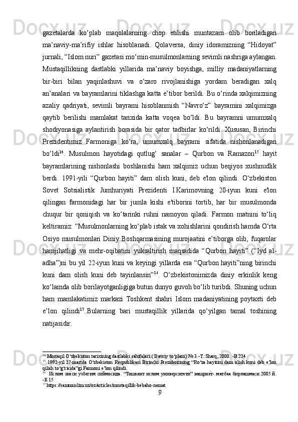 gazetalarda   ko‘plab   maqolalarning   chop   etilishi   muntazam   olib   boriladigan
ma’naviy-ma’rifiy   ishlar   hisoblanadi.   Qolaversa,   diniy   idoramizning   “Hidoyat”
jurnali, “Islom nuri” gazetasi mo‘min-musulmonlarning sevimli nashriga aylangan.
Mustaqillikning   dastlabki   yillarida   ma’naviy   boyishga,   milliy   madaniyatlarning
bir-biri   bilan   yaqinlashuvi   va   o‘zaro   rivojlanishiga   yordam   beradigan   xalq
an’analari va bayramlarini tiklashga katta e’tibor berildi. Bu o‘rinda xalqimizning
azaliy   qadriyati,   sevimli   bayrami   hisoblanmish   “Navro‘z”   bayramini   xalqimizga
qaytib   berilishi   mamlakat   tarixida   katta   voqea   bo‘ldi.   Bu   bayramni   umumxalq
shodiyonasiga   aylantirish   borasida   bir   qator   tadbirlar   ko‘rildi.   Xususan,   Birinchi
Prezidentimiz   Farmoniga   ko‘ra,   umumxalq   bayrami   sifatida   nishonlanadigan
bo‘ldi 14
.   Musulmon   hayotidagi   qutlug‘   sanalar   –   Qurbon   va   Ramazon 15
  hayit
bayramlarining   nishonlashi   boshlanishi   ham   xalqimiz   uchun   beqiyos   xushnudlik
berdi.   1991-yili   “Qurbon   hayiti”   dam   olish   kuni,   deb   e'lon   qilindi.   O‘zbekiston
Sovet   Sotsialistik   Jumhuriyati   Prezidenti   I.Karimovning   20-iyun   kuni   e'lon
qilingan   farmonidagi   har   bir   jumla   kishi   e'tiborini   tortib,   har   bir   musulmonda
chuqur   bir   qoniqish   va   ko‘tarinki   ruhni   namoyon   qiladi.   Farmon   matnini   to‘liq
keltiramiz: “Musulmonlarning ko‘plab istak va xohishlarini qondirish hamda O‘rta
Osiyo  musulmonlari  Diniy  Boshqarmasining  murojaatini  e’tiborga  olib, fuqarolar
hamjihatligi   va   mehr-oqibatini   yuksaltirish   maqsadida   “Qurbon   hayiti”   (“Iyd   al-
adha”)ni bu yil 22-iyun kuni va keyingi yillarda esa “Qurbon hayiti”ning birinchi
kuni   dam   olish   kuni   deb   tayinlansin” 16
.   O‘zbekistonimizda   diniy   erkinlik   keng
ko‘lamda olib borilayotganligiga butun dunyo guvoh bo‘lib turibdi. Shuning uchun
ham   mamlakatimiz   markazi   Toshkent   shahri   Islom   madaniyatining   poytaxti   deb
e’lon   qilindi 17
. . Bularning   bari   mustaqillik   yillarida   qo‘yilgan   tamal   toshining
natijasidir.
14
 Mustaqil O‘zbekiston tarixining dastlabki sahifalari:( Davriy to‘plam)  №  3.  T.:Sharq, 2000.   B.224 
15
  1992-yil   27-martda   O‘zbekiston  Respublikasi  Birinchi   Prezidentining  “Ro‘za  hayitini   dam   olish  kuni   deb  e’lon
qilish to‘g‘risida”gi Farmoni e’lon qilindi. 
16
    Ислом   зие?си   узбегим   сиймосида.   “Тошкент   ислом   университети”   нашри	е?т-   матбаа   бирлашмаси.2005   й.
 Б .15
17
  https :// sammuslim . uz / oz / articles / mustaqillik - bebaho - nemat
9 