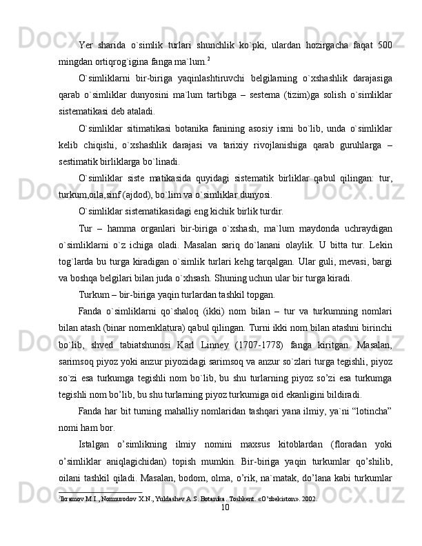 Yer   sharida   o`simlik   turlari   shunchlik   ko`pki,   ulardan   hozirgacha   faqat   500
mingdan ortiqrog`igina fanga ma`lum. 2
O`simliklarni   bir-biriga   yaqinlashtiruvchi   belgilarning   o`xshashlik   darajasiga
qarab   o`simliklar   dunyosini   ma`lum   tartibga   –   sestema   (tizim)ga   solish   o`simliklar
sistematikasi deb ataladi. 
O`simliklar   sitimatikasi   botanika   fanining   asosiy   ismi   bo`lib,   unda   o`simliklar
kelib   chiqishi,   o`xshashlik   darajasi   va   tarixiy   rivojlanishiga   qarab   guruhlarga   –
sestimatik birliklarga bo`linadi. 
O`simliklar   siste   matikasida   quyidagi   sistematik   birliklar   qabul   qilingan:   tur,
turkum,oila,sinf (ajdod), bo`lim va o`simliklar dunyosi. 
O`simliklar sistematikasidagi eng kichik birlik turdir. 
Tur   –   hamma   organlari   bir-biriga   o`xshash,   ma`lum   maydonda   uchraydigan
o`simliklarni   o`z   ichiga   oladi.   Masalan   sariq   do`lanani   olaylik.   U   bitta   tur.   Lekin
tog`larda bu turga kiradigan o`simlik turlari kehg tarqalgan. Ular guli, mevasi, bargi
va boshqa belgilari bilan juda o`xhsash. Shuning uchun ular bir turga kiradi. 
Turkum – bir-biriga yaqin turlardan tashkil topgan. 
Fanda   o`simliklarni   qo`shaloq   (ikki)   nom   bilan   –   tur   va   turkumning   nomlari
bilan atash (binar nomenklatura) qabul qilingan. Turni ikki nom bilan atashni birinchi
bo`lib,   shved   tabiatshunosi   Karl   Linney   (1707-1778)   fanga   kiritgan.   Masalan,
sarimsoq piyoz yoki anzur piyozidagi sarimsoq va anzur so`zlari turga tegishli, piyoz
so`zi   esa   turkumga   tegishli   nom   bo`lib,   bu   shu   turlarning   piyoz   so’zi   esa   turkumga
tegishli nom bo’lib, bu shu turlarning piyoz turkumiga oid ekanligini bildiradi. 
Fanda har bit turning mahalliy nomlaridan tashqari yana ilmiy, ya`ni “lotincha”
nomi ham bor. 
Istalgan   o’simlikning   ilmiy   nomini   maxsus   kitoblardan   (floradan   yoki
o’simliklar   aniqlagichidan)   topish   mumkin.   Bir-biriga   yaqin   turkumlar   qo’shilib,
oilani tashkil qiladi. Masalan, bodom, olma, o’rik, na`matak, do’lana kabi turkumlar
2
Ikramov M.I., Normurodov X.N., Yuldashev A.S. Botanika. Toshkent. «O’zbekiston». 2002.
10