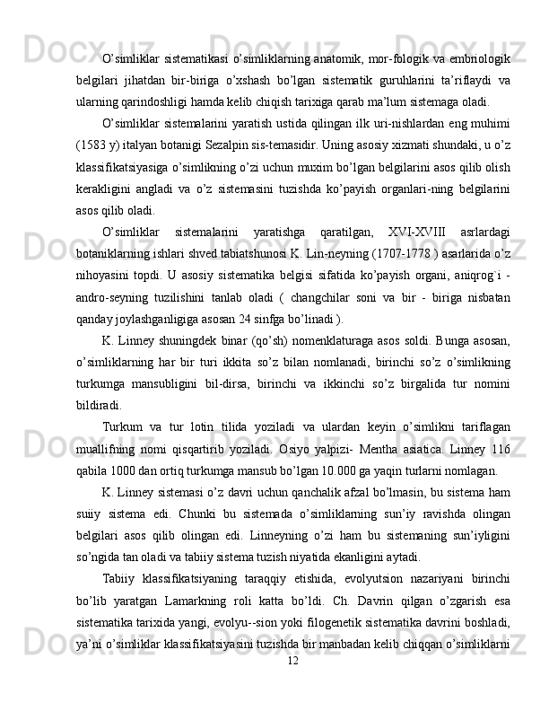 O’simliklar sistematikasi  o’simliklarning anatomik, mor-fologik va embriologik
belgilari   jihatdan   bir-biriga   o’xshash   bo’lgan   sistematik   guruhlarini   ta’riflaydi   va
ularning qarindoshligi hamda kelib chiqish tarixiga qarab ma’lum sistemaga oladi. 
O’simliklar  sistemalarini  yaratish ustida  qilingan  ilk uri-nishlardan  eng muhimi
(1583 y) italyan botanigi Sezalpin sis-temasidir. Uning asosiy xizmati shundaki, u o’z
klassifikatsiyasiga o’simlikning o’zi uchun muxim bo’lgan belgilarini asos qilib olish
kerakligini   angladi   va   o’z   sistemasini   tuzishda   ko’payish   organlari-ning   belgilarini
asos qilib oladi. 
O’simliklar   sistemalarini   yaratishga   qaratilgan,   XVI-XVIII   asrlardagi
botaniklarning ishlari shved tabiatshunosi K. Lin-neyning (1707-1778 ) asarlarida o’z
nihoyasini   topdi.   U   asosiy   sistematika   belgisi   sifatida   ko’payish   organi,   aniqrog`i   -
andro-seyning   tuzilishini   tanlab   oladi   (   changchilar   soni   va   bir   -   biriga   nisbatan
qanday joylashganligiga asosan 24 sinfga bo’linadi ). 
K.   Linney   shuningdek   binar   (qo’sh)   nomenklaturaga   asos   soldi.   Bunga   asosan,
o’simliklarning   har   bir   turi   ikkita   so’z   bilan   nomlanadi,   birinchi   so’z   o’simlikning
turkumga   mansubligini   bil-dirsa,   birinchi   va   ikkinchi   so’z   birgalida   tur   nomini
bildiradi. 
Turkum   va   tur   lotin   tilida   yoziladi   va   ulardan   keyin   o’simlikni   tariflagan
muallifning   nomi   qisqartirib   yoziladi.   Osiyo   yalpizi-   Mentha   asiatica.   Linney   116
qabila 1000 dan ortiq turkumga mansub bo’lgan 10.000 ga yaqin turlarni nomlagan. 
K. Linney sistemasi o’z davri uchun qanchalik afzal bo’lmasin, bu sistema ham
suiiy   sistema   edi.   Chunki   bu   sistemada   o’simliklarning   sun’iy   ravishda   olingan
belgilari   asos   qilib   olingan   edi.   Linneyning   o’zi   ham   bu   sistemaning   sun’iyligini
so’ngida tan oladi va tabiiy sistema tuzish niyatida ekanligini aytadi. 
Tabiiy   klassifikatsiyaning   taraqqiy   etishida,   evolyutsion   nazariyani   birinchi
bo’lib   yaratgan   Lamarkning   roli   katta   bo’ldi.   Ch.   Davrin   qilgan   o’zgarish   esa
sistematika tarixida yangi, evolyu--sion yoki filogenetik sistematika davrini boshladi,
ya’ni o’simliklar klassifikatsiyasini tuzishda bir manbadan kelib chiqqan o’simliklarni
12