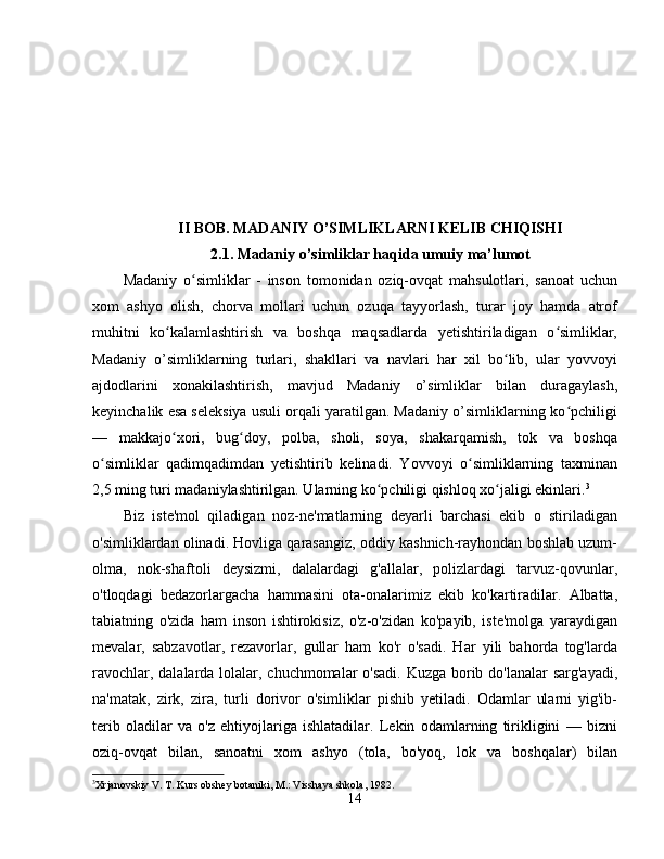 II BOB. MADANIY O’SIMLIKLARNI KELIB CHIQISHI
2.1. Madaniy o’simliklar haqida umuiy ma’lumot
Madaniy   o simliklar   -   inson   tomonidan   oziq-ovqat   mahsulotlari,   sanoat   uchunʻ
xom   ashyo   olish,   chorva   mollari   uchun   ozuqa   tayyorlash,   turar   joy   hamda   atrof
muhitni   ko kalamlashtirish   va   boshqa   maqsadlarda   yetishtiriladigan   o simliklar,	
ʻ ʻ
Madaniy   o’simliklarning   turlari,   shakllari   va   navlari   har   xil   bo lib,   ular   yovvoyi	
ʻ
ajdodlarini   xonakilashtirish,   mavjud   Madaniy   o’simliklar   bilan   duragaylash,
keyinchalik esa seleksiya usuli orqali yaratilgan. Madaniy o’simliklarning ko pchiligi	
ʻ
—   makkajo xori,   bug doy,   polba,   sholi,   soya,   shakarqamish,   tok   va   boshqa	
ʻ ʻ
o simliklar   qadimqadimdan   yetishtirib   kelinadi.   Yovvoyi   o simliklarning   taxminan	
ʻ ʻ
2,5 ming turi madaniylashtirilgan. Ularning ko pchiligi qishloq xo jaligi ekinlari.	
ʻ ʻ 3
Biz   iste'mol   qiladigan   noz-ne'matlarning   deyarli   barchasi   ekib   o   stiriladigan
o'simliklardan olinadi. Hovliga qarasangiz, oddiy kashnich-rayhondan boshlab uzum-
olma,   nok-shaftoli   deysizmi,   dalalardagi   g'allalar,   polizlardagi   tarvuz-qovunlar,
o'tloqdagi   bedazorlargacha   hammasini   ota-onalarimiz   ekib   ko'kartiradilar.   Albatta,
tabiatning   o'zida   ham   inson   ishtirokisiz,   o'z-o'zidan   ko'payib,   iste'molga   yaraydigan
mevalar,   sabzavotlar,   rezavorlar,   gullar   ham   ko'r   o'sadi.   Har   yili   bahorda   tog'larda
ravochlar, dalalarda lolalar, chuchmomalar  o'sadi. Kuzga borib do'lanalar  sarg'ayadi,
na'matak,   zirk,   zira,   turli   dorivor   o'simliklar   pishib   yetiladi.   Odamlar   ularni   yig'ib-
terib   oladilar   va   o'z   ehtiyojlariga   ishlatadilar.   Lekin   odamlarning   tirikligini   —   bizni
oziq-ovqat   bilan,   sanoatni   xom   ashyo   (tola,   bo'yoq,   lok   va   boshqalar)   bilan
3
Xrjanovskiy V. T. Kurs obshey botaniki, M.: Visshaya shkola, 1982.
14