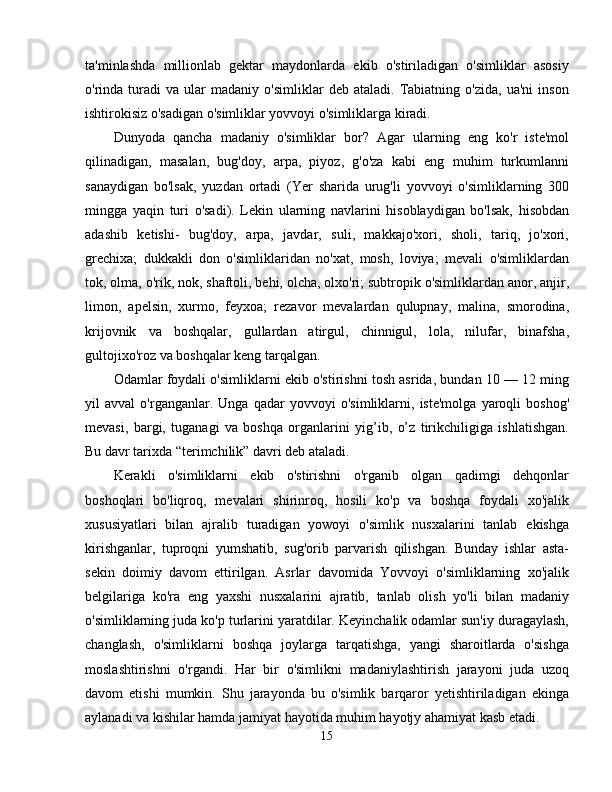 ta'minlashda   millionlab   gektar   maydonlarda   ekib   o'stiriladigan   o'simliklar   asosiy
o'rinda  turadi   va   ular   madaniy   o'simliklar   deb   ataladi.   Tabiatning   o'zida,   ua'ni   inson
ishtirokisiz o'sadigan o'simliklar yovvoyi o'simliklarga kiradi. 
Dunyoda   qancha   madaniy   o'simliklar   bor?   Agar   ularning   eng   ko'r   iste'mol
qilinadigan,   masalan,   bug'doy,   arpa,   piyoz,   g'o'za   kabi   eng   muhim   turkumlanni
sanaydigan   bo'lsak,   yuzdan   ortadi   (Yer   sharida   urug'li   yovvoyi   o'simliklarning   300
mingga   yaqin   turi   o'sadi).   Lekin   ularning   navlarini   hisoblaydigan   bo'lsak,   hisobdan
adashib   ketishi-   bug'doy,   arpa,   javdar,   suli,   makkajo'xori,   sholi,   tariq,   jo'xori,
grechixa;   dukkakli   don   o'simliklaridan   no'xat,   mosh,   loviya;   mevali   o'simliklardan
tok, olma, o'rik, nok, shaftoli, behi, olcha, olxo'ri; subtropik o'simliklardan anor, anjir,
limon,   apelsin,   xurmo,   feyxoa;   rezavor   mevalardan   qulupnay,   malina,   smorodina,
krijovnik   va   boshqalar,   gullardan   atirgul,   chinnigul,   lola,   nilufar,   binafsha,
gultojixo'roz va boshqalar keng tarqalgan. 
Odamlar foydali o'simliklarni ekib o'stirishni tosh asrida, bundan 10 — 12 ming
yil   avval   o'rganganlar.   Unga   qadar   yovvoyi   o'simliklarni,   iste'molga   yaroqli   boshog'
mevasi,   bargi,   tuganagi   va   boshqa   organlarini   yig’ib,   o’z   tirikchiligiga   ishlatishgan.
Bu davr tarixda “terimchilik” davri deb ataladi. 
Kerakli   o'simliklarni   ekib   o'stirishni   o'rganib   olgan   qadimgi   dehqonlar
boshoqlari   bo'liqroq,   mevalari   shirinroq,   hosili   ko'p   va   boshqa   foydali   xo'jalik
xususiyatlari   bilan   ajralib   turadigan   yowoyi   o'simlik   nusxalarini   tanlab   ekishga
kirishganlar,   tuproqni   yumshatib,   sug'orib   parvarish   qilishgan.   Bunday   ishlar   asta-
sekin   doimiy   davom   ettirilgan.   Asrlar   davomida   Yovvoyi   o'simliklarning   xo'jalik
belgilariga   ko'ra   eng   yaxshi   nusxalarini   ajratib,   tanlab   olish   yo'li   bilan   madaniy
o'simliklarning juda ko'p turlarini yaratdilar. Keyinchalik odamlar sun'iy duragaylash,
changlash,   o'simliklarni   boshqa   joylarga   tarqatishga,   yangi   sharoitlarda   o'sishga
moslashtirishni   o'rgandi.   Har   bir   o'simlikni   madaniylashtirish   jarayoni   juda   uzoq
davom   etishi   mumkin.   Shu   jarayonda   bu   o'simlik   barqaror   yetishtiriladigan   ekinga
aylanadi va kishilar hamda jamiyat hayotida muhim hayotjy ahamiyat kasb etadi. 
15 