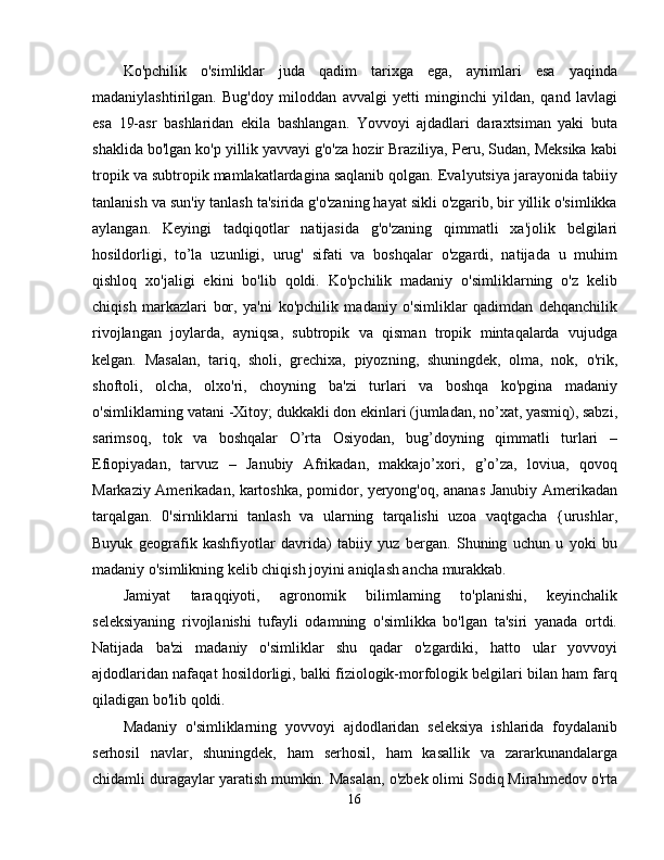 Ko'pchilik   o'simliklar   juda   qadim   tarixga   ega,   ayrimlari   esa   yaqinda
madaniylashtirilgan.   Bug'doy   miloddan   avvalgi   yetti   minginchi   yildan,   qand   lavlagi
esa   19-asr   bashlaridan   ekila   bashlangan.   Yovvoyi   ajdadlari   daraxtsiman   yaki   buta
shaklida bo'lgan ko'p yillik yavvayi g'o'za hozir Braziliya, Peru, Sudan, Meksika kabi
tropik va subtropik mamlakatlardagina saqlanib qolgan. Evalyutsiya jarayonida tabiiy
tanlanish va sun'iy tanlash ta'sirida g'o'zaning hayat sikli o'zgarib, bir yillik o'simlikka
aylangan.   Keyingi   tadqiqotlar   natijasida   g'o'zaning   qimmatli   xa'jolik   belgilari
hosildorligi,   to’la   uzunligi,   urug'   sifati   va   boshqalar   o'zgardi,   natijada   u   muhim
qishloq   xo'jaligi   ekini   bo'lib   qoldi.   Ko'pchilik   madaniy   o'simliklarning   o'z   kelib
chiqish   markazlari   bor,   ya'ni   ko'pchilik   madaniy   o'simliklar   qadimdan   dehqanchilik
rivojlangan   joylarda,   ayniqsa,   subtropik   va   qisman   tropik   mintaqalarda   vujudga
kelgan.   Masalan,   tariq,   sholi,   grechixa,   piyozning,   shuningdek,   olma,   nok,   o'rik,
shoftoli,   olcha,   olxo'ri,   choyning   ba'zi   turlari   va   boshqa   ko'pgina   madaniy
o'simliklarning vatani -Xitoy; dukkakli don ekinlari (jumladan, no’xat, yasmiq), sabzi,
sarimsoq,   tok   va   boshqalar   O’rta   Osiyodan,   bug’doyning   qimmatli   turlari   –
Efiopiyadan,   tarvuz   –   Janubiy   Afrikadan,   makkajo’xori,   g’o’za,   loviua,   qovoq
Markaziy Amerikadan, kartoshka, pomidor, yeryong'oq, ananas Janubiy Amerikadan
tarqalgan.   0'sirnliklarni   tanlash   va   ularning   tarqalishi   uzoa   vaqtgacha   {urushlar,
Buyuk   geografik   kashfiyotlar   davrida)   tabiiy   yuz   bergan.   Shuning   uchun   u   yoki   bu
madaniy o'simlikning kelib chiqish joyini aniqlash ancha murakkab. 
Jamiyat   taraqqiyoti,   agronomik   bilimlaming   to'planishi,   keyinchalik
seleksiyaning   rivojlanishi   tufayli   odamning   o'simlikka   bo'lgan   ta'siri   yanada   ortdi.
Natijada   ba'zi   madaniy   o'simliklar   shu   qadar   o'zgardiki,   hatto   ular   yovvoyi
ajdodlaridan nafaqat hosildorligi, balki fiziologik-morfologik belgilari bilan ham farq
qiladigan bo'lib qoldi. 
Madaniy   o'simliklarning   yovvoyi   ajdodlaridan   seleksiya   ishlarida   foydalanib
serhosil   navlar,   shuningdek,   ham   serhosil,   ham   kasallik   va   zararkunandalarga
chidamli duragaylar yaratish mumkin. Masalan, o'zbek olimi Sodiq Mirahmedov o'rta
16