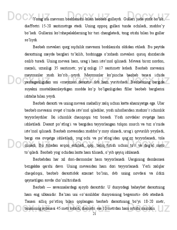 Yomg`irli mavsum  boshlanishi  bilan baobab gullaydi. Gullari juda yirik bo’lib,
diaffeetri   15-20   santimetrga   etadi.   Uning   oppoq   gullari   tunda   ochiladi,   xushbo’y
bo’ladi. Gullarini ko’rshapalaklarning bir turi changlatadi, tong otishi bilan bu gullar
so’liydi. 
Baobab mevalari qurg`oqchilik mavsumi  boshlanishi  oldidan etiladi. Bu paytda
daraxtning   mayda   barglari   to’kilib,   bodringga   o’xshash   mevalari   quruq   shoxlarida
osilib turadi. Uning mevasi ham, urag`i ham iste’mol qilinadi. Mevasi  biroz nordon,
mazali,   uzunligi   35   santimetr,   yo’g`onligi   17   santimetr   keladi.   Baobab   mevasini
maymunlar   xush   ko’rib   yeydi.   Maymunlar   ko’pincha   baobab   tanasi   ichida
yashaganligidan   uni   «maymun   daraxti»   deb   ham   yuritishadi.   Baobabning   bargida
suyakni   mustahkamlaydigan   modda   ko’p   bo’lganligidan   fillar   baobab   barglarini
ishtaha bilan yeydi. 
Baobab daraxti va uning mevasi mahalliy xalq uchun katta ahamiyatga ega. Ular
baobab mevasini ovqat o’rnida iste’mol qiladilar, yosh nihollaridan xushxo’r ichimlik
tayyorlaydilar.   Iki   ichimlik   chanqoqni   tez   bosadi.   Yosh   novdalar   ovqatga   ham
ishlatiladi.   Daraxt   po’stlog`i   va   bargidan   tayyorlangan   tolqon   murch   va   tuz   o’rnida
iste’mol qilinadi. Baobab mevasidan xushbo’y moy olinadi, urug`i qovurilib yeyiladi,
bargi   esa   ovqatga   ishlatiladi,   yog`ochi   va   po’stlog`idan   qog`oz   tayyorlanadi,   tola
olinadi.   Bu   toladan   arqon   eshiladi,   qop,   baliq   tutish   uchun   to’r   va   dag`al   mato
to’qiladi. Baobab yog`ochidan laxta ham tilinadi, o’yib qayiq ishlanadi. 
Baobabdan   har   xil   dori-darmonlar   ham   tayyorlanadi.   Uargining   damlamasi
bezgakka   qarshi   davo.   Uning   mevasidan   ham   dori   tayyorlanadi.   Yerli   xalqlar
chaqaloqni,   baobab   daraxtidek   azamat   bo’lsin,   deb   uning   novdasi   va   ildizi
qaynatilgan suvda cho’miltirishadi. 
Baobab   —   savannalardagi   ajoyib   daraxtdir.   U   dunyodagi   bahaybat   daraxtning
ham   eng   ulkanidir.   Ba’zan   uni   «o‘simliklar   dunyosining   begemoti»   deb   atashadi.
Tanasi   silliq   po‘stloq   bilan   qoplangan   baobab   daraxtining   bo‘yi   18-20   metr,
tanasining aylanasi 45 metr keladi, diametri esa 10 metrdan ham ortishi mumkin. 
21