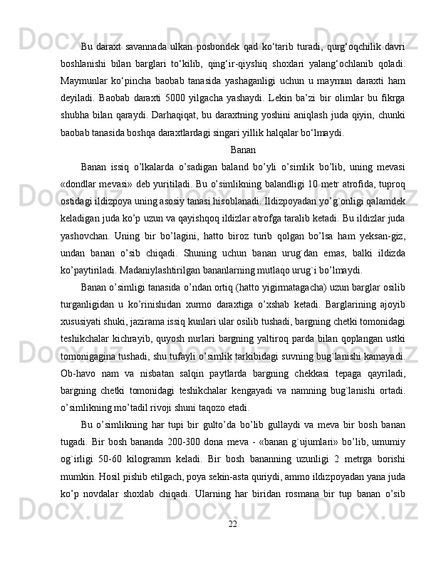 Bu   daraxt   savannada   ulkan   posbondek   qad   ko‘tarib   turadi,   qurg‘oqchilik   davri
boshlanishi   bilan   barglari   to‘kilib,   qing‘ir-qiyshiq   shoxlari   yalang‘ochlanib   qoladi.
Maymunlar   ko‘pincha   baobab   tanasida   yashaganligi   uchun   u   maymun   daraxti   ham
deyiladi.   Baobab   daraxti   5000   yilgacha   yashaydi.   Lekin   ba’zi   bir   olimlar   bu   fikrga
shubha bilan qaraydi. Darhaqiqat, bu daraxtning yoshini  aniqlash  juda qiyin, chunki
baobab tanasida boshqa daraxtlardagi singari yillik halqalar bo‘lmaydi. 
Banan
Banan   issiq   o’lkalarda   o’sadigan   baland   bo’yli   o’simlik   bo’lib,   uning   mevasi
«dondlar mevasi» deb yuritiladi. Bu o’simlikning balandligi 10 metr atrofida, tuproq
ostidagi ildizpoya uning asosiy tanasi hisoblanadi. Ildizpoyadan yo’g`onligi qalamdek
keladigan juda ko’p uzun va qayishqoq ildizlar atrofga taralib ketadi. Bu ildizlar juda
yashovchan.   Uning   bir   bo’lagini,   hatto   biroz   turib   qolgan   bo’lsa   ham   yeksan-giz,
undan   banan   o’sib   chiqadi.   Shuning   uchun   banan   urug`dan   emas,   balki   ildizda
ko’paytiriladi. Madaniylashtirilgan bananlarning mutlaqo urug`i bo’lmaydi. 
Banan o’simligi tanasida o’ndan ortiq (hatto yigirmatagacha) uzun barglar osilib
turganligidan   u   ko’rinishidan   xurmo   daraxtiga   o’xshab   ketadi.   Barglarining   ajoyib
xususiyati shuki, jazirama issiq kunlari ular osilib tushadi, bargning chetki tomonidagi
teshikchalar   kichrayib,  quyosh  nurlari   bargning  yaltiroq  parda bilan  qoplangan  ustki
tomonigagina tushadi, shu tufayli o’simlik tarkibidagi suvning bug`lanishi kamayadi.
Ob-havo   nam   va   nisbatan   salqin   paytlarda   bargning   chekkasi   tepaga   qayriladi,
bargning   chetki   tomonidagi   teshikchalar   kengayadi   va   namning   bug`lanishi   ortadi.
o’simlikning mo’tadil rivoji shuni taqozo etadi. 
Bu   o’simlikning   har   tupi   bir   gulto’da   bo’lib   gullaydi   va   meva   bir   bosh   banan
tugadi.  Bir   bosh   bananda   200-300   dona  meva   -   «banan   g`ujumlari»   bo’lib,   umumiy
og`irligi   50-60   kilogramm   keladi.   Bir   bosh   bananning   uzunligi   2   metrga   borishi
mumkin. Hosil pishib etilgach, poya sekin-asta quriydi, ammo ildizpoyadan yana juda
ko’p   novdalar   shoxlab   chiqadi.   Ularning   har   biridan   rosmana   bir   tup   banan   o’sib
22