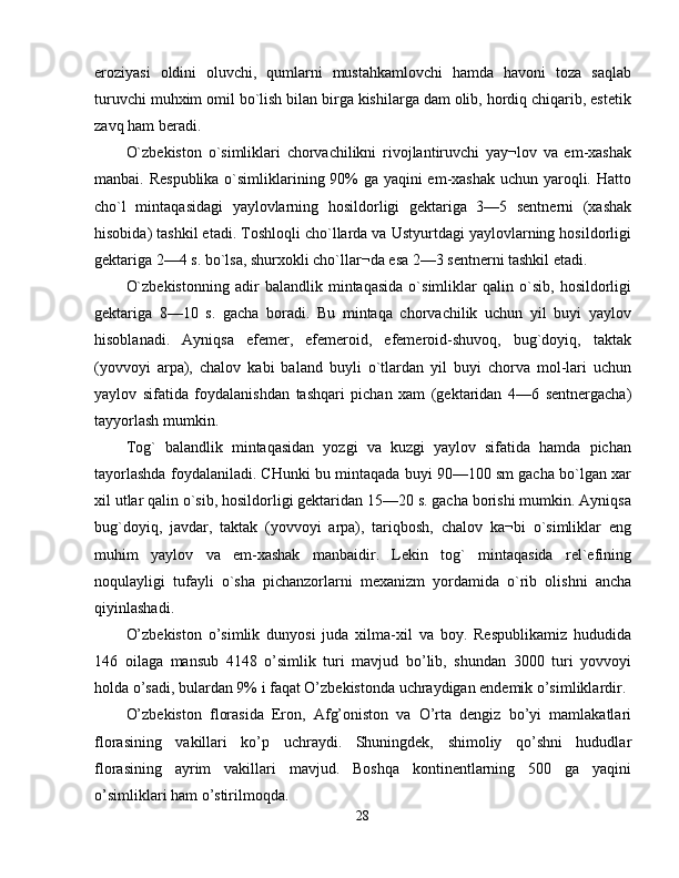 eroziyasi   oldini   oluvchi,   qumlarni   mustahkamlovchi   hamda   havoni   toza   saqlab
turuvchi muhxim omil bo`lish bilan birga kishilarga dam olib, hordiq chiqarib, estetik
zavq ham beradi. 
O`zbekiston   o`simliklari   chorvachilikni   rivojlantiruvchi   yay¬lov   va   em-xashak
manbai. Respublika  o`simliklarining 90% ga yaqini  em-xashak uchun yaroqli. Hatto
cho`l   mintaqasidagi   yaylovlarning   hosildorligi   gektariga   3—5   sentnerni   (xashak
hisobida) tashkil etadi. Toshloqli cho`llarda va Ustyurtdagi yaylovlarning hosildorligi
gektariga 2—4 s. bo`lsa, shurxokli cho`llar¬da esa 2—3 sentnerni tashkil etadi. 
O`zbekistonning   adir   balandlik   mintaqasida   o`simliklar   qalin   o`sib,   hosildorligi
gektariga   8—10   s.   gacha   boradi.   Bu   mintaqa   chorvachilik   uchun   yil   buyi   yaylov
hisoblanadi.   Ayniqsa   efemer,   efemeroid,   efemeroid-shuvoq,   bug`doyiq,   taktak
(yovvoyi   arpa),   chalov   kabi   baland   buyli   o`tlardan   yil   buyi   chorva   mol-lari   uchun
yaylov   sifatida   foydalanishdan   tashqari   pichan   xam   (gektaridan   4—6   sentnergacha)
tayyorlash mumkin. 
Tog`   balandlik   mintaqasidan   yozgi   va   kuzgi   yaylov   sifatida   hamda   pichan
tayorlashda foydalaniladi. CHunki bu mintaqada buyi 90—100 sm gacha bo`lgan xar
xil utlar qalin o`sib, hosildorligi gektaridan 15—20 s. gacha borishi mumkin. Ayniqsa
bug`doyiq,   javdar,   taktak   (yovvoyi   arpa),   tariqbosh,   chalov   ka¬bi   o`simliklar   eng
muhim   yaylov   va   em-xashak   manbaidir.   Lekin   tog`   mintaqasida   rel`efining
noqulayligi   tufayli   o`sha   pichanzorlarni   mexanizm   yordamida   o`rib   olishni   ancha
qiyinlashadi. 
O’zbekiston   o’simlik   dunyosi   juda   xilma-xil   va   boy.   Respublikamiz   hududida
146   oilaga   mansub   4148   o’simlik   turi   mavjud   bo’lib,   shundan   3000   turi   yovvoyi
holda o’sadi, bulardan 9% i faqat O’zbekistonda uchraydigan endemik o’simliklardir. 
O’zbekiston   florasida   Eron,   Afg’oniston   va   O’rta   dengiz   bo’yi   mamlakatlari
florasining   vakillari   ko’p   uchraydi.   Shuningdek,   shimoliy   qo’shni   hududlar
florasining   ayrim   vakillari   mavjud.   Boshqa   kontinentlarning   500   ga   yaqini
o’simliklari ham o’stirilmoqda. 
28