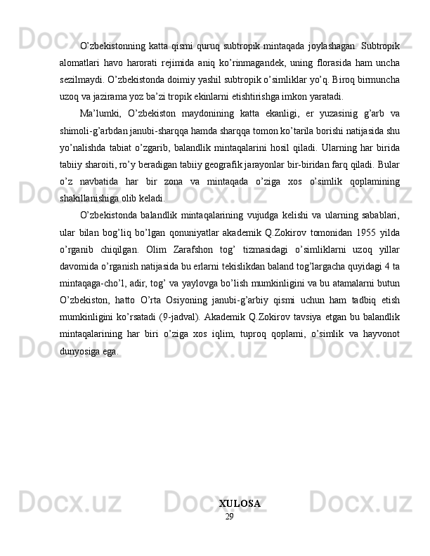 O’zbekistonning  katta  qismi  quruq  subtropik  mintaqada  joylashagan.  Subtropik
alomatlari   havo   harorati   rejimida   aniq   ko’rinmagandek,   uning   florasida   ham   uncha
sezilmaydi. O’zbekistonda doimiy yashil subtropik o’simliklar yo’q. Biroq birmuncha
uzoq va jazirama yoz ba’zi tropik ekinlarni etishtirishga imkon yaratadi. 
Ma’lumki,   O’zbekiston   maydonining   katta   ekanligi,   er   yuzasinig   g’arb   va
shimoli-g’arbdan janubi-sharqqa hamda sharqqa tomon ko’tarila borishi natijasida shu
yo’nalishda   tabiat   o’zgarib,   balandlik   mintaqalarini   hosil   qiladi.   Ularning   har   birida
tabiiy sharoiti, ro’y beradigan tabiiy geografik jarayonlar bir-biridan farq qiladi. Bular
o’z   navbatida   har   bir   zona   va   mintaqada   o’ziga   xos   o’simlik   qoplamining
shakillanishiga olib keladi. 
O’zbekistonda   balandlik   mintaqalarining   vujudga   kelishi   va   ularning   sabablari,
ular   bilan   bog’liq   bo’lgan   qonuniyatlar   akademik   Q.Zokirov   tomonidan   1955   yilda
o’rganib   chiqilgan.   Olim   Zarafshon   tog’   tizmasidagi   o’simliklarni   uzoq   yillar
davomida o’rganish natijasida bu erlarni tekislikdan baland tog’largacha quyidagi 4 ta
mintaqaga-cho’l, adir, tog’ va yaylovga bo’lish mumkinligini va bu atamalarni butun
O’zbekiston,   hatto   O’rta   Osiyoning   janubi-g’arbiy   qismi   uchun   ham   tadbiq   etish
mumkinligini   ko’rsatadi   (9-jadval).  Akademik   Q.Zokirov   tavsiya   etgan   bu  balandlik
mintaqalarining   har   biri   o’ziga   xos   iqlim,   tuproq   qoplami,   o’simlik   va   hayvonot
dunyosiga ega. 
XULOSA
29