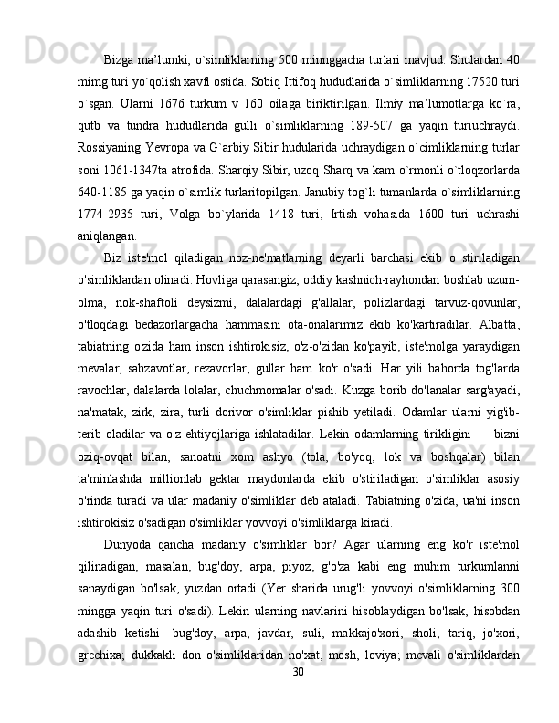 Bizga ma’lumki, o`simliklarning 500 minnggacha  turlari  mavjud. Shulardan 40
mimg turi yo`qolish xavfi ostida. Sobiq Ittifoq hududlarida o`simliklarning 17520 turi
o`sgan.   Ularni   1676   turkum   v   160   oilaga   biriktirilgan.   Ilmiy   ma’lumotlarga   ko`ra,
qutb   va   tundra   hududlarida   gulli   o`simliklarning   189-507   ga   yaqin   turiuchraydi.
Rossiyaning Yevropa va G`arbiy Sibir hudularida uchraydigan o`cimliklarning turlar
soni 1061-1347ta atrofida. Sharqiy Sibir, uzoq Sharq va kam o`rmonli o`tloqzorlarda
640-1185 ga yaqin o`simlik turlaritopilgan. Janubiy tog`li tumanlarda o`simliklarning
1774-2935   turi,   Volga   bo`ylarida   1418   turi,   Irtish   vohasida   1600   turi   uchrashi
aniqlangan. 
Biz   iste'mol   qiladigan   noz-ne'matlarning   deyarli   barchasi   ekib   o   stiriladigan
o'simliklardan olinadi. Hovliga qarasangiz, oddiy kashnich-rayhondan boshlab uzum-
olma,   nok-shaftoli   deysizmi,   dalalardagi   g'allalar,   polizlardagi   tarvuz-qovunlar,
o'tloqdagi   bedazorlargacha   hammasini   ota-onalarimiz   ekib   ko'kartiradilar.   Albatta,
tabiatning   o'zida   ham   inson   ishtirokisiz,   o'z-o'zidan   ko'payib,   iste'molga   yaraydigan
mevalar,   sabzavotlar,   rezavorlar,   gullar   ham   ko'r   o'sadi.   Har   yili   bahorda   tog'larda
ravochlar, dalalarda lolalar, chuchmomalar  o'sadi. Kuzga borib do'lanalar  sarg'ayadi,
na'matak,   zirk,   zira,   turli   dorivor   o'simliklar   pishib   yetiladi.   Odamlar   ularni   yig'ib-
terib   oladilar   va   o'z   ehtiyojlariga   ishlatadilar.   Lekin   odamlarning   tirikligini   —   bizni
oziq-ovqat   bilan,   sanoatni   xom   ashyo   (tola,   bo'yoq,   lok   va   boshqalar)   bilan
ta'minlashda   millionlab   gektar   maydonlarda   ekib   o'stiriladigan   o'simliklar   asosiy
o'rinda  turadi   va   ular   madaniy   o'simliklar   deb   ataladi.   Tabiatning   o'zida,   ua'ni   inson
ishtirokisiz o'sadigan o'simliklar yovvoyi o'simliklarga kiradi. 
Dunyoda   qancha   madaniy   o'simliklar   bor?   Agar   ularning   eng   ko'r   iste'mol
qilinadigan,   masalan,   bug'doy,   arpa,   piyoz,   g'o'za   kabi   eng   muhim   turkumlanni
sanaydigan   bo'lsak,   yuzdan   ortadi   (Yer   sharida   urug'li   yovvoyi   o'simliklarning   300
mingga   yaqin   turi   o'sadi).   Lekin   ularning   navlarini   hisoblaydigan   bo'lsak,   hisobdan
adashib   ketishi-   bug'doy,   arpa,   javdar,   suli,   makkajo'xori,   sholi,   tariq,   jo'xori,
grechixa;   dukkakli   don   o'simliklaridan   no'xat,   mosh,   loviya;   mevali   o'simliklardan
30 