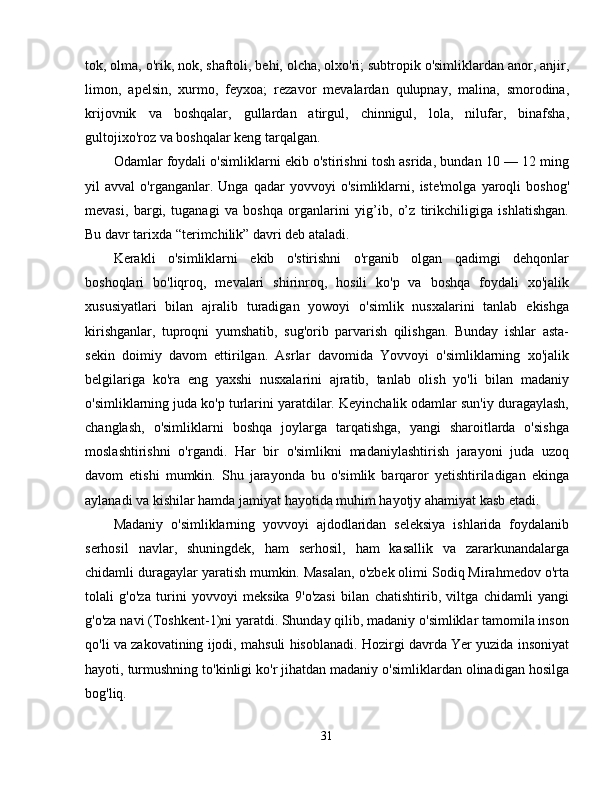 tok, olma, o'rik, nok, shaftoli, behi, olcha, olxo'ri; subtropik o'simliklardan anor, anjir,
limon,   apelsin,   xurmo,   feyxoa;   rezavor   mevalardan   qulupnay,   malina,   smorodina,
krijovnik   va   boshqalar,   gullardan   atirgul,   chinnigul,   lola,   nilufar,   binafsha,
gultojixo'roz va boshqalar keng tarqalgan. 
Odamlar foydali o'simliklarni ekib o'stirishni tosh asrida, bundan 10 — 12 ming
yil   avval   o'rganganlar.   Unga   qadar   yovvoyi   o'simliklarni,   iste'molga   yaroqli   boshog'
mevasi,   bargi,   tuganagi   va   boshqa   organlarini   yig’ib,   o’z   tirikchiligiga   ishlatishgan.
Bu davr tarixda “terimchilik” davri deb ataladi. 
Kerakli   o'simliklarni   ekib   o'stirishni   o'rganib   olgan   qadimgi   dehqonlar
boshoqlari   bo'liqroq,   mevalari   shirinroq,   hosili   ko'p   va   boshqa   foydali   xo'jalik
xususiyatlari   bilan   ajralib   turadigan   yowoyi   o'simlik   nusxalarini   tanlab   ekishga
kirishganlar,   tuproqni   yumshatib,   sug'orib   parvarish   qilishgan.   Bunday   ishlar   asta-
sekin   doimiy   davom   ettirilgan.   Asrlar   davomida   Yovvoyi   o'simliklarning   xo'jalik
belgilariga   ko'ra   eng   yaxshi   nusxalarini   ajratib,   tanlab   olish   yo'li   bilan   madaniy
o'simliklarning juda ko'p turlarini yaratdilar. Keyinchalik odamlar sun'iy duragaylash,
changlash,   o'simliklarni   boshqa   joylarga   tarqatishga,   yangi   sharoitlarda   o'sishga
moslashtirishni   o'rgandi.   Har   bir   o'simlikni   madaniylashtirish   jarayoni   juda   uzoq
davom   etishi   mumkin.   Shu   jarayonda   bu   o'simlik   barqaror   yetishtiriladigan   ekinga
aylanadi va kishilar hamda jamiyat hayotida muhim hayotjy ahamiyat kasb etadi. 
Madaniy   o'simliklarning   yovvoyi   ajdodlaridan   seleksiya   ishlarida   foydalanib
serhosil   navlar,   shuningdek,   ham   serhosil,   ham   kasallik   va   zararkunandalarga
chidamli duragaylar yaratish mumkin. Masalan, o'zbek olimi Sodiq Mirahmedov o'rta
tolali   g'o'za   turini   yovvoyi   meksika   9'o'zasi   bilan   chatishtirib,   viltga   chidamli   yangi
g'o'za navi (Toshkent-1)ni yaratdi. Shunday qilib, madaniy o'simliklar tamomila inson
qo'li va zakovatining ijodi, mahsuli hisoblanadi. Hozirgi davrda Yer yuzida insoniyat
hayoti, turmushning to'kinligi ko'r jihatdan madaniy o'simliklardan olinadigan hosilga
bog'liq.
31 