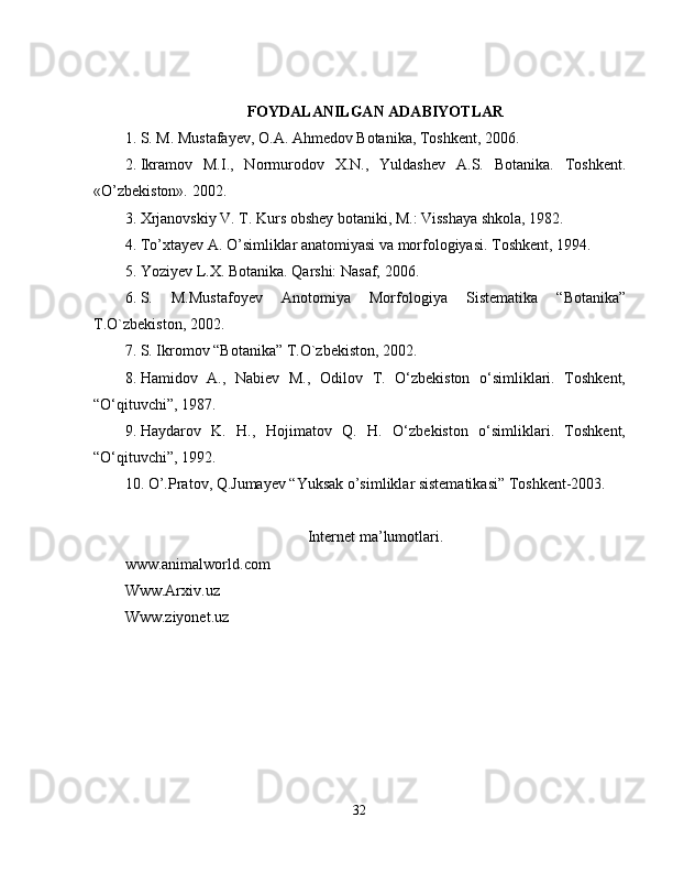 FOYDALANILGAN ADABIYOTLAR
1. S. M. Mustafayev, O.A. Ahmedov Botanika, Toshkent, 2006. 
2. Ikramov   M.I.,   Normurodov   X.N.,   Yuldashev   A.S.   Botanika.   Toshkent.
«O’zbekiston». 2002.  
3. Xrjanovskiy V. T. Kurs obshey botaniki, M.: Visshaya shkola, 1982. 
4. To’xtayev A. O’simliklar anatomiyasi va morfologiyasi. Toshkent, 1994. 
5. Yoziyev L.X. Botanika. Qarshi: Nasaf, 2006. 
6. S.   M.Mustafoyev   Anotomiya   Morfologiya   Sistematika   “Botanika”
T.O`zbekiston, 2002.
7. S. Ikromov “Botanika” T.O`zbekiston, 2002.
8. Hamidov   A.,   Nabiev   M.,   Odilov   T.   O‘zbekiston   o‘simliklari.   Toshkent,
“O‘qituvchi”, 1987.
9. Haydarov   K.   H.,   Hojimatov   Q.   H.   O‘zbekiston   o‘simliklari.   Toshkent,
“O‘qituvchi”, 1992.
10. O’.Pratov, Q.Jumayev “Yuksak o’simliklar sistematikasi” Toshkent-2003.
Internet ma’lumotlari.
www.animalworld.com 
Www.Arxiv.uz
Www.ziyonet.uz
32