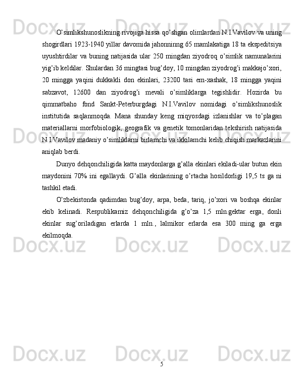 O’simlikshunoslikning rivojiga hissa qo’shgan olimlardan N.I.Vavilov va uning
shogirdlari 1923-1940 yillar davomida jahonninng 65 mamlakatiga 18 ta ekspeditsiya
uyushtirdilar  va  buning  natijasida  ular   250  mingdan  ziyodroq  o’simlik  namunalarini
yig’ib keldilar. Shulardan 36 mingtasi bug’doy, 10 mingdan ziyodrog’i makkajo’xori,
20   mingga   yaqini   dukkakli   don   ekinlari,   23200   tasi   em-xashak,   18   mingga   yaqini
sabzavot,   12600   dan   ziyodrog’i   mevali   o’simliklarga   tegishlidir.   Hozirda   bu
qimmatbaho   fond   Sankt-Peterburgdagi   N.I.Vavilov   nomidagi   o’simlikshunoslik
institutida   saqlanmoqda.   Mana   shunday   keng   miqyosdagi   izlanishlar   va   to’plagan
materiallarni   morfobiologik,   geografik   va   genetik   tomonlaridan   tekshirish   natijasida
N.I.Vavilov madaniy o’simliklarni birlamchi va ikkilamchi kelib chiqish markazlarini
aniqlab berdi. 
Dunyo dehqonchiligida katta maydonlarga g’alla ekinlari ekiladi-ular butun ekin
maydonini   70%   ini   egallaydi.   G’alla   ekinlarining   o’rtacha   hosildorligi   19,5   ts   ga   ni
tashkil etadi. 
O’zbekistonda   qadimdan   bug’doy,   arpa,   beda,   tariq,   jo’xori   va   boshqa   ekinlar
ekib   kelinadi.   Respublikamiz   dehqonchiligida   g’o’za   1,5   mln.gektar   erga,   donli
ekinlar   sug’oriladigan   erlarda   1   mln.,   lalmikor   erlarda   esa   300   ming   ga   erga
ekilmoqda.
5