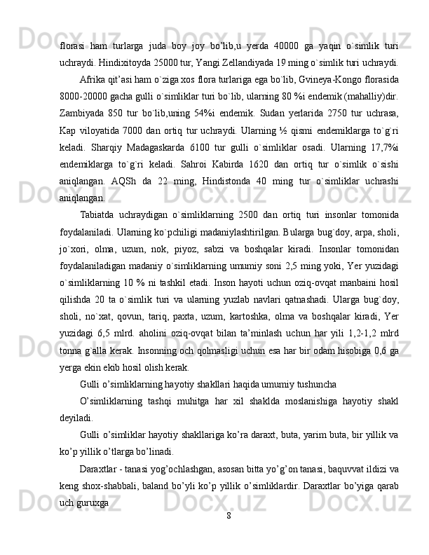 florasi   ham   turlarga   juda   boy   joy   bo’lib,u   yerda   40000   ga   yaqin   o`simlik   turi
uchraydi. Hindixitoyda 25000 tur, Yangi Zellandiyada 19 ming o`simlik turi uchraydi.
Afrika qit’asi ham o`ziga xos flora turlariga ega bo`lib, Gvineya-Kongo florasida
8000-20000 gacha gulli o`simliklar turi bo`lib, ularning 80 %i endemik (mahalliy)dir.
Zambiyada   850   tur   bo`lib,uning   54%i   endemik.   Sudan   yerlarida   2750   tur   uchrasa,
Kap   viloyatida   7000   dan   ortiq   tur   uchraydi.   Ularning   ½   qismi   endemiklarga   to`g`ri
keladi.   Sharqiy   Madagaskarda   6100   tur   gulli   o`simliklar   osadi.   Ularning   17,7%i
endemiklarga   to`g`ri   keladi.   Sahroi   Kabirda   1620   dan   ortiq   tur   o`simlik   o`sishi
aniqlangan.   AQSh   da   22   ming,   Hindistonda   40   ming   tur   o`simliklar   uchrashi
aniqlangan. 
Tabiatda   uchraydigan   o`simliklarning   2500   dan   ortiq   turi   insonlar   tomonida
foydalaniladi. Ularning ko`pchiligi madaniylashtirilgan. Bularga bug`doy, arpa, sholi,
jo`xori,   olma,   uzum,   nok,   piyoz,   sabzi   va   boshqalar   kiradi.   Insonlar   tomonidan
foydalaniladigan madaniy o`simliklarning umumiy soni 2,5 ming yoki, Yer yuzidagi
o`simliklarning 10 %  ni  tashkil  etadi. Inson hayoti  uchun oziq-ovqat  manbaini  hosil
qilishda   20   ta   o`simlik   turi   va   ularning   yuzlab   navlari   qatnashadi.   Ularga   bug`doy,
sholi,   no`xat,   qovun,   tariq,   paxta,   uzum,   kartoshka,   olma   va   boshqalar   kiradi,   Yer
yuzidagi   6,5   mlrd.   aholini   oziq-ovqat   bilan   ta’minlash   uchun   har   yili   1,2-1,2   mlrd
tonna g`alla kerak. Insonning och qolmasligi uchun esa har bir odam hisobiga 0,6 ga
yerga ekin ekib hosil olish kerak. 
Gulli o’simliklarning hayotiy shakllari haqida umumiy tushuncha 
O’simliklarning   tashqi   muhitga   har   xil   shaklda   moslanishiga   hayotiy   shakl
deyiladi. 
Gulli o’simliklar hayotiy shakllariga ko’ra daraxt, buta, yarim buta, bir yillik va
ko’p yillik o’tlarga bo’linadi. 
Daraxtlar - tanasi yog’ochlashgan, asosan bitta yo’g’on tanasi, baquvvat ildizi va
keng shox-shabbali, baland bo’yli ko’p yillik o’simliklardir. Daraxtlar bo’yiga qarab
uch guruxga 
8 